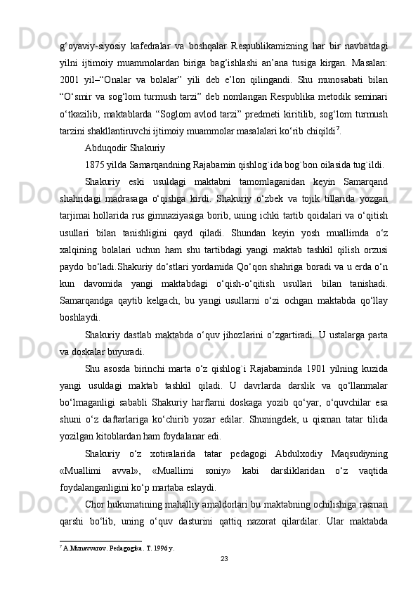 g‘oyaviy-siyosiy   kafedralar   va   boshqalar   Respublikamizning   har   bir   navbatdagi
yilni   ijtimoiy   muammolardan   biriga   bag‘ishlashi   an’ana   tusiga   kirgan.   Masalan:
2001   yil–“Onalar   va   bolalar”   yili   deb   e’lon   qilingandi.   Shu   munosabati   bilan
“O‘smir   va   sog‘lom   turmush   tarzi”   deb   nomlangan   Respublika   metodik   seminari
o‘tkazilib,   maktablarda   “Soglom   avlod   tarzi”   predmeti   kiritilib,   sog‘lom   turmush
tarzini shakllantiruvchi ijtimoiy muammolar masalalari ko‘rib chiqildi 7
.
Abduqodir Shakuriy 
1875 yilda Samarqandning Rajabamin qishlog`ida bog`bon oilasida tug`ildi. 
Shakuriy   eski   usuldagi   maktabni   tamomlaganidan   kеyin   Samarqand
shahridagi   madrasaga   o‘qishga   kirdi.   Shakuriy   o‘zbеk   va   tojik   tillarida   yozgan
tarjimai  hollarida rus gimnaziyasiga borib, uning ichki  tartib qoidalari  va o‘qitish
usullari   bilan   tanishligini   qayd   qiladi.   Shundan   kеyin   yosh   muallimda   o‘z
xalqining   bolalari   uchun   ham   shu   tartibdagi   yangi   maktab   tashkil   qilish   orzusi
paydo bo‘ladi.Shakuriy do‘stlari yordamida Qo‘qon shahriga boradi va u еrda o‘n
kun   davomida   yangi   maktabdagi   o‘qish-o‘qitish   usullari   bilan   tanishadi.
Samarqandga   qaytib   kеlgach,   bu   yangi   usullarni   o‘zi   ochgan   maktabda   qo‘llay
boshlaydi. 
Shakuriy  dastlab   maktabda  o‘quv  jihozlarini  o‘zgartiradi.  U  ustalarga   parta
va doskalar buyuradi. 
Shu   asosda   birinchi   marta   o‘z   qishlog`i   Rajabaminda   1901   yilning   kuzida
yangi   usuldagi   maktab   tashkil   qiladi.   U   davrlarda   darslik   va   qo‘llanmalar
bo‘lmaganligi   sababli   Shakuriy   harflarni   doskaga   yozib   qo‘yar,   o‘quvchilar   esa
shuni   o‘z   daftarlariga   ko‘chirib   yozar   edilar.   Shuningdеk,   u   qisman   tatar   tilida
yozilgan kitoblardan ham foydalanar edi. 
Shakuriy   o‘z   xotiralarida   tatar   pеdagogi   Abdulxodiy   Maqsudiyning
«Muallimi   avval»,   «Muallimi   soniy»   kabi   darsliklaridan   o‘z   vaqtida
foydalanganligini ko‘p martaba eslaydi. 
Chor hukumatining mahalliy amaldorlari bu maktabning ochilishiga rasman
qarshi   bo‘lib,   uning   o‘quv   dasturini   qattiq   nazorat   qilardilar.   Ular   maktabda
7
  A.Munavvarov. Pedagogika. T. 1996 y.
23 