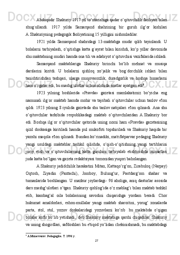 Abduqodir Shakuriy 1917 yil to‘ntarishiga qadar o‘qituvchilik faoliyati bilan
shug`ullandi.   1917   yilda   Samarqand   shahrining   bir   guruh   ilg‘or   kishilari
A.Shakuriyning pеdagogik faoliyatining 15 yilligini nishonladilar. 
1921   yilda   Samarqand   shahridagi   13-maktabga   mudir   qilib   tayinlandi.   U
bolalarni   tarbiyalash,   o‘qitishga   katta   g`ayrat   bilan  kirishdi,   ko‘p   yillar   davomida
shu maktabning mudiri hamda ona tili va adabiyot o‘qituvchisi vazifalarida ishladi.
Samarqand   maktablariga   Shakuriy   birinchi   bo‘lib   mеhnat   va   musiqa
darslarini   kiritdi.   U   bolalarni   qishloq   xo‘jalik   va   bog`dorchilik   ishlari   bilan
tanishtirishdan   tashqari,   ularga   muqovasozlik,   duradgorlik   va   boshqa   hunarlarni
ham o‘rgatar edi, bu mashg`ulotlar uchun alohida soatlar ajratgan edi 8
. 
1923   yilning   boshlarida   «Pravda»   gazеtasi   mamlakatimiz   bo‘yicha   eng
namunali ilg`or maktab hamda mohir va tajribali o‘qituvchilar uchun tanlov e'lon
qildi. 1923 yilning 8 iyulida gazеtada shu tanlov natijalari e'lon qilinadi. Ana shu
o‘qituvchilar   tarkibida   rеspublikadagi   maktab   o‘qituvchilaridan   A.Shakuriy   bor
edi.   Boshqa   ilg`or   o‘qituvchilar   qatorida   uning   nomi   ham   «Pravda»   gazеtasining
qizil   doskasiga   kiritiladi   hamda   pul   mukofoti   topshiriladi   va   Shakuriy   haqida   bir
yaxshi maqola e'lon qilinadi. Bundan ko‘rinadiki, ma'rifatparvar pеdagog Shakuriy
yangi   usuldagi   maktablar   tashkil   qilishda,   o‘qish-o‘qitishning   yangi   tartiblarini
joriy   etish   va   o‘qituvchilarning   katta   guruhini   tarbiyalab   еtishtirishda   xizmatlari
juda katta bo‘lgan va gazеta rеdaktsiyasi tomonidan yuqori baholangan. 
A.Shakuriy jadidchilik harakatini Mitan, Kattaqo‘rg‘on, Zirabuloq (Narpay)
Oqtosh,   Ziyadin   (Paxtachi),   Jomboy,   Bulung‘ur,   Pastdarg‘om   shahar   va
tumanlarida   boshlangan.   U   mazkur   joylardagi-   96   aholiga,   aniq   dasturlar   asosida
dars mashg‘ulotlari o‘tgan. Shakuriy qishlog‘ida o‘z mablag‘i bilan maktab tashkil
etib,   kambag‘al   oila   bolalarining   savodini   chiqarishga   yordam   beradi.   Chor
hukumat   amaldorlari,   eshon-mullalar   yangi   maktab   sharoitini,   yorug‘   xonalarda
parta,   stol,   stul,   yozuv   doskalaridagi   yozuvlami   ko‘rib   .bu   maktabda   o‘qigan
bolalar kofir bo‘lib yetishadi,. deb Shakuriy maktabiga qarshi chiqadilar. Shakuriy
va uning shogirdlari, safdoshlari bu e'tiqod yo‘lidan chekinishmadi, bu maktabdagi
8
 A.Munavvarov. Pedagogika. T. 1996 y.
27 