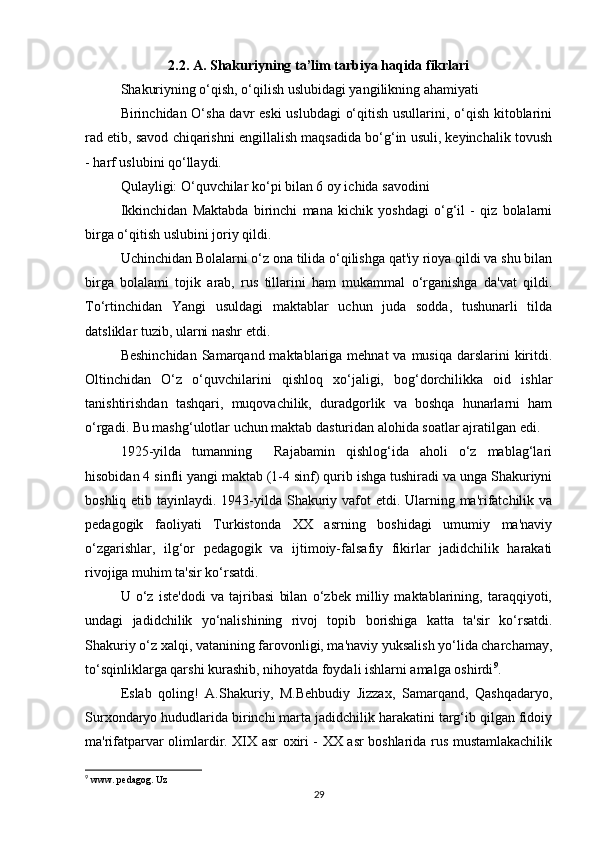 2.2. A. Shakuriyning ta’lim tarbiya haqida fikrlari
Shakuriyning o‘qish, o‘qilish uslubidagi yangilikning ahamiyati 
Birinchidan O‘sha davr eski  uslubdagi o‘qitish usullarini, o‘qish kitoblarini
rad etib, savod chiqarishni engillalish maqsadida bo‘g‘in usuli, keyinchalik tovush
- harf uslubini qo‘llaydi. 
Qulayligi: O‘quvchilar ko‘pi bilan 6 oy ichida savodini 
Ikkinchidan   Maktabda   birinchi   mana   kichik   yoshdagi   o‘g‘il   -   qiz   bolalarni
birga o‘qitish uslubini joriy qildi. 
Uchinchidan Bolalarni o‘z ona tilida o‘qilishga qat'iy rioya qildi va shu bilan
birga   bolalami   tojik   arab,   rus   tillarini   ham   mukammal   o‘rganishga   da'vat   qildi.
To‘rtinchidan   Yangi   usuldagi   maktablar   uchun   juda   sodda,   tushunarli   tilda
datsliklar tuzib, ularni nashr etdi. 
Beshinchidan  Samarqand maktablariga mehnat  va musiqa  darslarini  kiritdi.
Oltinchidan   O‘z   o‘quvchilarini   qishloq   xo‘jaligi,   bog‘dorchilikka   oid   ishlar
tanishtirishdan   tashqari,   muqovachilik,   duradgorlik   va   boshqa   hunarlarni   ham
o‘rgadi. Bu mashg‘ulotlar uchun maktab dasturidan alohida soatlar ajratilgan edi. 
1925-yilda   tumanning     Rajabamin   qishlog‘ida   aholi   o‘z   mablag‘lari
hisobidan 4 sinfli yangi maktab (1-4 sinf) qurib ishga tushiradi va unga Shakuriyni
boshliq etib tayinlaydi. 1943-yilda Shakuriy vafot  etdi. Ularning ma'rifatchilik va
pedagogik   faoliyati   Turkistonda   XX   asrning   boshidagi   umumiy   ma'naviy
o‘zgarishlar,   ilg‘or   pedagogik   va   ijtimoiy-falsafiy   fikirlar   jadidchilik   harakati
rivojiga muhim ta'sir ko‘rsatdi. 
U   o‘z   iste'dodi   va   tajribasi   bilan   o‘zbek   milliy   maktablarining,   taraqqiyoti,
undagi   jadidchilik   yo‘nalishining   rivoj   topib   borishiga   katta   ta'sir   ko‘rsatdi.
Shakuriy o‘z xalqi, vatanining farovonligi, ma'naviy yuksalish yo‘lida charchamay,
to‘sqinliklarga qarshi kurashib, nihoyatda foydali ishlarni amalga oshirdi 9
. 
Eslab   qoling!   A.Shakuriy,   M.Behbudiy   Jizzax,   Samarqand,   Qashqadaryo,
Surxondaryo hududlarida birinchi marta jadidchilik harakatini targ‘ib qilgan fidoiy
ma'rifatparvar olimlardir. XIX asr oxiri - XX asr boshlarida rus mustamlakachilik
9
 www. pedagog. Uz
29 