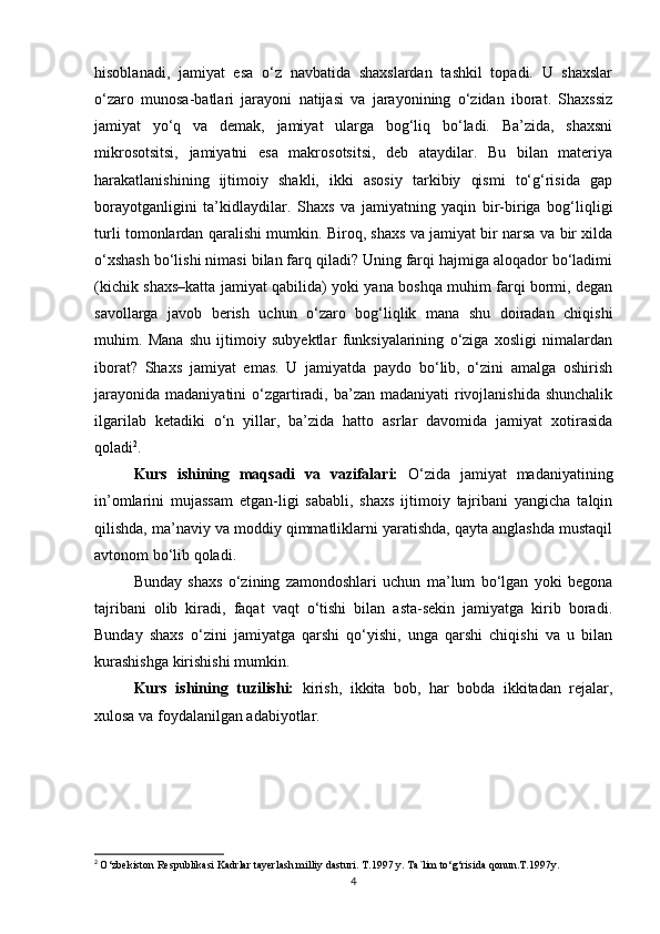 hisoblanadi,   jamiyat   esa   o‘z   navbatida   shaxslardan   tashkil   topadi.   U   shaxslar
o‘zaro   munosa-batlari   jarayoni   natijasi   va   jarayonining   o‘zidan   iborat.   Shaxssiz
jamiyat   yo‘q   va   demak,   jamiyat   ularga   bog‘liq   bo‘ladi.   Ba’zida,   shaxsni
mikrosotsitsi,   jamiyatni   esa   makrosotsitsi,   deb   ataydilar.   Bu   bilan   materiya
harakatlanishining   ijtimoiy   shakli,   ikki   asosiy   tarkibiy   qismi   to‘g‘risida   gap
borayotganligini   ta’kidlaydilar.   Shaxs   va   jamiyatning   yaqin   bir-biriga   bog‘liqligi
turli tomonlardan qaralishi mumkin. Biroq, shaxs va jamiyat bir narsa va bir xilda
o‘xshash bo‘lishi nimasi bilan farq qiladi? Uning farqi hajmiga aloqador bo‘ladimi
(kichik shaxs–katta jamiyat qabilida) yoki yana boshqa muhim farqi bormi, degan
savollarga   javob   berish   uchun   o‘zaro   bog‘liqlik   mana   shu   doiradan   chiqishi
muhim.   Mana   shu   ijtimoiy   subyektlar   funksiyalarining   o‘ziga   xosligi   nimalardan
iborat?   Shaxs   jamiyat   emas.   U   jamiyatda   paydo   bo‘lib,   o‘zini   amalga   oshirish
jarayonida  madaniyatini  o‘zgartiradi, ba’zan madaniyati  rivojlanishida  shunchalik
ilgarilab   ketadiki   o‘n   yillar,   ba’zida   hatto   asrlar   davomida   jamiyat   xotirasida
qoladi 2
.
Kurs   ishining   maqsadi   va   vazifalari:   O‘zida   jamiyat   madaniyatining
in’omlarini   mujassam   etgan-ligi   sababli,   shaxs   ijtimoiy   tajribani   yangicha   talqin
qilishda, ma’naviy va moddiy qimmatliklarni yaratishda, qayta anglashda mustaqil
avtonom bo‘lib qoladi.
Bunday   shaxs   o‘zining   zamondoshlari   uchun   ma’lum   bo‘lgan   yoki   begona
tajribani   olib   kiradi,   faqat   vaqt   o‘tishi   bilan   asta-sekin   jamiyatga   kirib   boradi.
Bunday   shaxs   o‘zini   jamiyatga   qarshi   qo‘yishi,   unga   qarshi   chiqishi   va   u   bilan
kurashishga kirishishi mumkin.
Kurs   ishining   tuzilishi:   kirish,   ikkita   bob,   har   bobda   ikkitadan   rejalar,
xulosa va foydalanilgan adabiyotlar.
2
  O‘zbekiston Respublikasi Kadrlar tayerlash milliy dasturi. T.1997 y. Ta`lim to‘g‘risida qonun.T.1997y.
4 