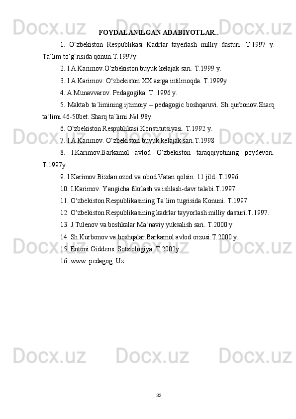 FOYDALANILGAN ADABIYOTLAR..
1.   O‘zbekiston   Respublikasi   Kadrlar   tayerlash   milliy   dasturi.   T.1997   y.
Ta`lim to‘g‘risida qonun.T.1997y. 
2. I.A.Karimov.O‘zbekiston buyuk kelajak sari. T.1999 y. 
3. I.A.Karimov. O‘zbekiston XX asrga intilmoqda. T.1999y 
4. A.Munavvarov. Pedagogika. T. 1996 y. 
5. Maktab  ta`limining ijtimoiy – pedagogic boshqaruvi. Sh.qurbonov.Sharq
ta`limi 46-50bet. Sharq ta`limi.№1.98y. 
6. O‘zbekiston Respublikasi Konstitutsiyasi. T.1992 y. 
7. I.A.Karimov. O‘zbekiston buyuk kelajak sari.T.1998 
8.   I.Karimov.Barkamol   avlod   O‘zbekiston   taraqqiyotining   poydevori.
T.1997y.
9. I.Karimov.Bizdan ozod va obod Vatan qolsin. 11 jild. T.1996. 
10. I.Karimov. Yangicha fikrlash va ishlash-davr talabi.T.1997.
11. O‘zbekiston Respublikasining Ta`lim tugrisida Konuni. T.1997.
12. O‘zbekiston Respublikasining kadrlar tayyorlash milliy dasturi.T.1997.
13. J.Tulenov va boshkalar.Ma`naviy yuksalish sari. T.2000 y. 
14. Sh.Kurbonov va boshqalar.Barkamol avlod orzusi.T.2000 y. 
15. Entoni Giddens. Sotsiologiya. T.2002y. 
16. www. pedagog. Uz
32 