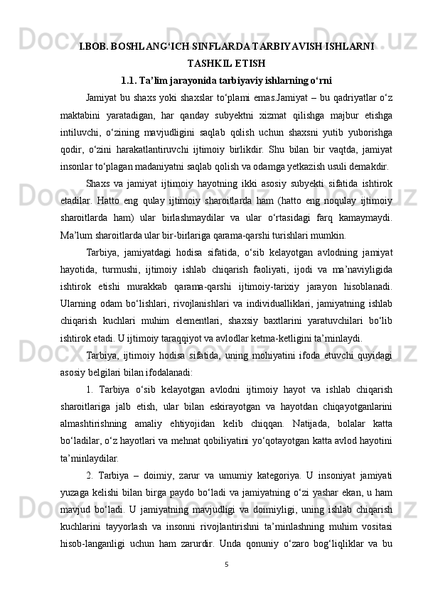 I.BOB. BOSHLANG‘ICH SINFLARDA TARBIYAVISH ISHLARNI
TASHKIL ETISH
1.1. Ta’lim jarayonida tarbiyaviy ishlarning o‘rni
Jamiyat  bu  shaxs   yoki  shaxslar  to‘plami   emas.Jamiyat  –  bu  qadriyatlar  o‘z
maktabini   yaratadigan,   har   qanday   subyektni   xizmat   qilishga   majbur   etishga
intiluvchi,   o‘zining   mavjudligini   saqlab   qolish   uchun   shaxsni   yutib   yuborishga
qodir,   o‘zini   harakatlantiruvchi   ijtimoiy   birlikdir.   Shu   bilan   bir   vaqtda,   jamiyat
insonlar to‘plagan madaniyatni saqlab qolish va odamga yetkazish usuli demakdir.
Shaxs   va   jamiyat   ijtimoiy   hayotning   ikki   asosiy   subyekti   sifatida   ishtirok
etadilar.   Hatto   eng   qulay   ijtimoiy   sharoitlarda   ham   (hatto   eng   noqulay   ijtimoiy
sharoitlarda   ham)   ular   birlashmaydilar   va   ular   o‘rtasidagi   farq   kamaymaydi.
Ma’lum sharoitlarda ular bir-birlariga qarama-qarshi turishlari mumkin.
Tarbiya,   jamiyatdagi   hodisa   sifatida,   o‘sib   kelayotgan   avlodning   jamiyat
hayotida,   turmushi,   ijtimoiy   ishlab   chiqarish   faoliyati,   ijodi   va   ma’naviyligida
ishtirok   etishi   murakkab   qarama-qarshi   ijtimoiy-tarixiy   jarayon   hisoblanadi.
Ularning   odam   bo‘lishlari,   rivojlanishlari   va   individualliklari,   jamiyatning   ishlab
chiqarish   kuchlari   muhim   elementlari,   shaxsiy   baxtlarini   yaratuvchilari   bo‘lib
ishtirok etadi. U ijtimoiy taraqqiyot va avlodlar ketma-ketligini ta’minlaydi.
Tarbiya,   ijtimoiy   hodisa   sifatida,   uning   mohiyatini   ifoda   etuvchi   quyidagi
asosiy belgilari bilan ifodalanadi:
1.   Tarbiya   o‘sib   kelayotgan   avlodni   ijtimoiy   hayot   va   ishlab   chiqarish
sharoitlariga   jalb   etish,   ular   bilan   eskirayotgan   va   hayotdan   chiqayotganlarini
almashtirishning   amaliy   ehtiyojidan   kelib   chiqqan.   Natijada,   bolalar   katta
bo‘ladilar, o‘z hayotlari va mehnat qobiliyatini yo‘qotayotgan katta avlod hayotini
ta’minlaydilar.
2.   Tarbiya   –   doimiy,   zarur   va   umumiy   kategoriya.   U   insoniyat   jamiyati
yuzaga   kelishi   bilan  birga  paydo   bo‘ladi   va   jamiyatning  o‘zi   yashar   ekan,   u   ham
mavjud   bo‘ladi.   U   jamiyatning   mavjudligi   va   doimiyligi,   uning   ishlab   chiqarish
kuchlarini   tayyorlash   va   insonni   rivojlantirishni   ta’minlashning   muhim   vositasi
hisob-langanligi   uchun   ham   zarurdir.   Unda   qonuniy   o‘zaro   bog‘liqliklar   va   bu
5 