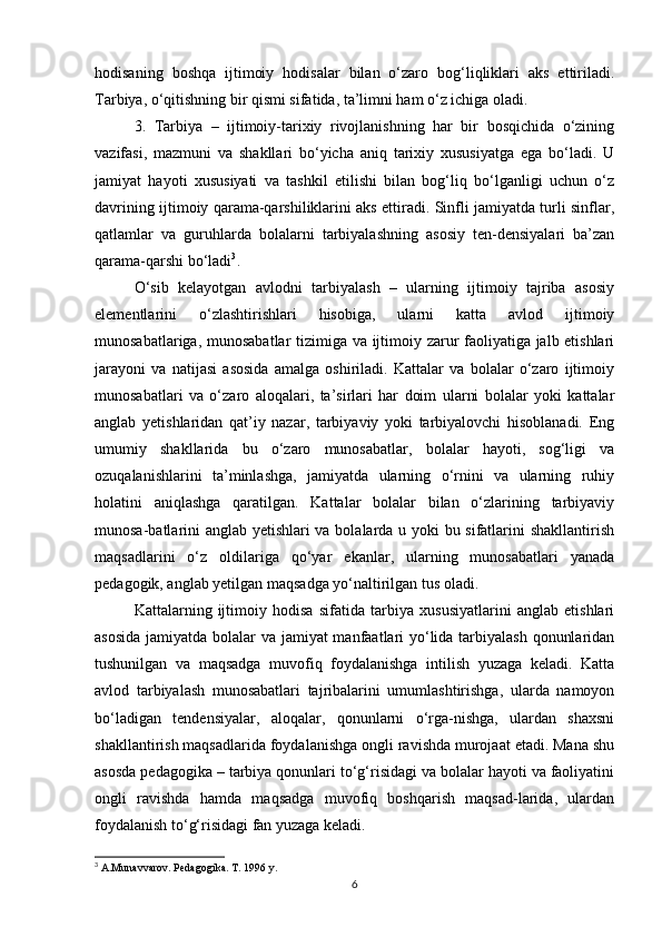 hodisaning   boshqa   ijtimoiy   hodisalar   bilan   o‘zaro   bog‘liqliklari   aks   ettiriladi.
Tarbiya, o‘qitishning bir qismi sifatida, ta’limni ham o‘z ichiga oladi.
3.   Tarbiya   –   ijtimoiy-tarixiy   rivojlanishning   har   bir   bosqichida   o‘zining
vazifasi,   mazmuni   va   shakllari   bo‘yicha   aniq   tarixiy   xususiyatga   ega   bo‘ladi.   U
jamiyat   hayoti   xususiyati   va   tashkil   etilishi   bilan   bog‘liq   bo‘lganligi   uchun   o‘z
davrining ijtimoiy qarama-qarshiliklarini aks ettiradi. Sinfli jamiyatda turli sinflar,
qatlamlar   va   guruhlarda   bolalarni   tarbiyalashning   asosiy   ten-densiyalari   ba’zan
qarama-qarshi bo‘ladi 3
.
O‘sib   kelayotgan   avlodni   tarbiyalash   –   ularning   ijtimoiy   tajriba   asosiy
elementlarini   o‘zlashtirishlari   hisobiga,   ularni   katta   avlod   ijtimoiy
munosabatlariga, munosabatlar tizimiga va ijtimoiy zarur faoliyatiga jalb etishlari
jarayoni   va   natijasi   asosida   amalga   oshiriladi.   Kattalar   va   bolalar   o‘zaro   ijtimoiy
munosabatlari   va   o‘zaro   aloqalari,   ta’sirlari   har   doim   ularni   bolalar   yoki   kattalar
anglab   yetishlaridan   qat’iy   nazar,   tarbiyaviy   yoki   tarbiyalovchi   hisoblanadi.   Eng
umumiy   shakllarida   bu   o‘zaro   munosabatlar,   bolalar   hayoti,   sog‘ligi   va
ozuqalanishlarini   ta’minlashga,   jamiyatda   ularning   o‘rnini   va   ularning   ruhiy
holatini   aniqlashga   qaratilgan.   Kattalar   bolalar   bilan   o‘zlarining   tarbiyaviy
munosa-batlarini anglab yetishlari va bolalarda u yoki bu sifatlarini shakllantirish
maqsadlarini   o‘z   oldilariga   qo‘yar   ekanlar,   ularning   munosabatlari   yanada
pedagogik, anglab yetilgan maqsadga yo‘naltirilgan tus oladi.
Kattalarning   ijtimoiy   hodisa   sifatida   tarbiya   xususiyatlarini   anglab   etishlari
asosida  jamiyatda bolalar va jamiyat  manfaatlari yo‘lida tarbiyalash qonunlaridan
tushunilgan   va   maqsadga   muvofiq   foydalanishga   intilish   yuzaga   keladi.   Katta
avlod   tarbiyalash   munosabatlari   tajribalarini   umumlashtirishga,   ularda   namoyon
bo‘ladigan   tendensiyalar,   aloqalar,   qonunlarni   o‘rga-nishga,   ulardan   shaxsni
shakllantirish maqsadlarida foydalanishga ongli ravishda murojaat etadi. Mana shu
asosda pedagogika – tarbiya qonunlari to‘g‘risidagi va bolalar hayoti va faoliyatini
ongli   ravishda   hamda   maqsadga   muvofiq   boshqarish   maqsad-larida,   ulardan
foydalanish to‘g‘risidagi fan yuzaga keladi.
3
 A.Munavvarov. Pedagogika. T. 1996 y.
6 