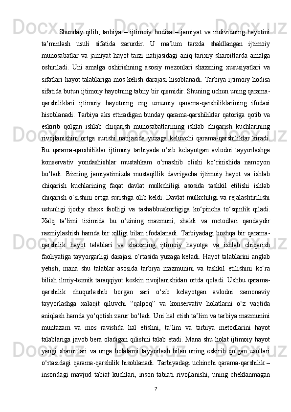 Shunday   qilib,   tarbiya   –   ijtimoiy   hodisa   –   jamiyat   va   individning   hayotini
ta’minlash   usuli   sifatida   zarurdir.   U   ma’lum   tarzda   shakllangan   ijtimoiy
munosabatlar   va   jamiyat   hayot   tarzi   natijasidagi   aniq   tarixiy   sharoitlarda   amalga
oshiriladi.   Uni   amalga   oshirishning   asosiy   mezonlari   shaxsning   xususiyatlari   va
sifatlari hayot talablariga mos kelish darajasi hisoblanadi. Tarbiya ijtimoiy hodisa
sifatida butun ijtimoiy hayotning tabiiy bir qismidir. Shuning uchun uning qarama-
qarshiliklari   ijtimoiy   hayotning   eng   umumiy   qarama-qarshiliklarining   ifodasi
hisoblanadi. Tarbiya aks ettiradigan bunday qarama-qarshiliklar  qatoriga qotib va
eskirib   qolgan   ishlab   chiqarish   munosabatlarining   ishlab   chiqarish   kuchlarining
rivojlanishini   ortga   surishi   natijasida   yuzaga   keluvchi   qarama-qarshiliklar   kiradi.
Bu   qarama-qarshiliklar   ijtimoiy   tarbiyada   o‘sib   kelayotgan   avlodni   tayyorlashga
konservativ   yondashishlar   mustahkam   o‘rnashib   olishi   ko‘rinishida   namoyon
bo‘ladi.   Bizning   jamiyatimizda   mustaqillik   davrigacha   ijtimoiy   hayot   va   ishlab
chiqarish   kuchlarining   faqat   davlat   mulkchiligi   asosida   tashkil   etilishi   ishlab
chiqarish o‘sishini ortga surishga olib keldi. Davlat mulkchiligi va rejalashtirilishi
ustunligi   ijodiy   shaxs   faolligi   va   tashabbuskorligiga   ko‘pincha   to‘sqinlik   qiladi.
Xalq   ta’limi   tizimida   bu   o‘zining   mazmuni,   shakli   va   metodlari   qandaydir
rasmiylashish hamda bir xilligi bilan ifodalanadi. Tarbiyadagi boshqa bir qarama-
qarshilik   hayot   talablari   va   shaxsning   ijtimoiy   hayotga   va   ishlab   chiqarish
faoliyatiga tayyorgarligi darajasi  o‘rtasida yuzaga keladi. Hayot talablarini anglab
yetish,   mana   shu   talablar   asosida   tarbiya   mazmunini   va   tashkil   etilishini   ko‘ra
bilish   ilmiy-texnik  taraqqiyot   keskin   rivojlanishidan   ortda  qoladi.   Ushbu   qarama-
qarshilik   chuqurlashib   borgan   sari   o‘sib   kelayotgan   avlodni   zamonaviy
tayyorlashga   xalaqit   qiluvchi   “qalpoq”   va   konservativ   holatlarni   o‘z   vaqtida
aniqlash hamda yo‘qotish zarur bo‘ladi. Uni hal etish ta’lim va tarbiya mazmunini
muntazam   va   mos   ravishda   hal   etishni,   ta’lim   va   tarbiya   metodlarini   hayot
talablariga javob bera oladigan qilishni talab etadi. Mana shu holat ijtimoiy hayot
yangi   sharoitlari   va   unga   bolalarni   tayyorlash   bilan   uning   eskirib   qolgan   usullari
o‘rtasidagi qarama-qarshilik hisoblanadi. Tarbiyadagi uchinchi qarama-qarshilik –
insondagi   mavjud   tabiat   kuchlari,   inson   tabiati   rivojlanishi,   uning   cheklanmagan
7 