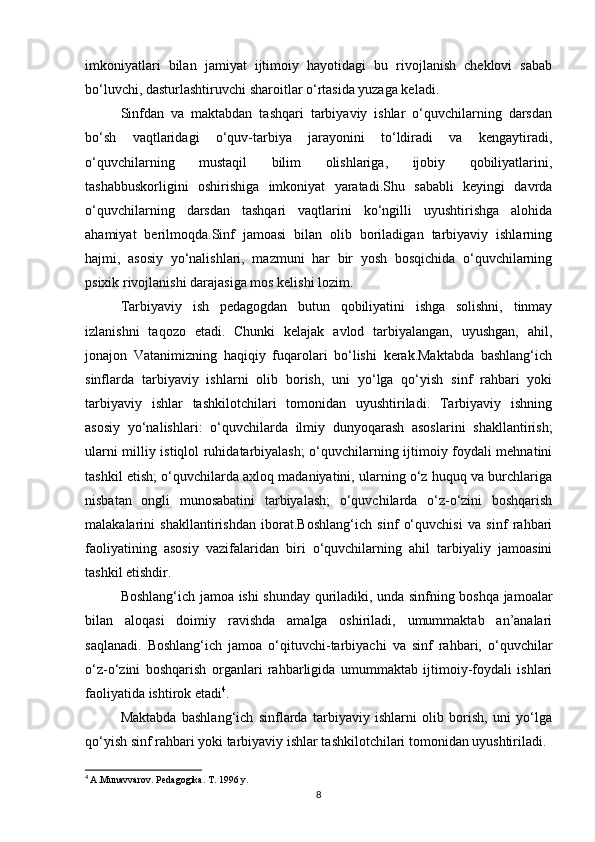 imkoniyatlari   bilan   jamiyat   ijtimoiy   hayotidagi   bu   rivojlanish   cheklovi   sabab
bo‘luvchi, dasturlashtiruvchi sharoitlar o‘rtasida yuzaga keladi.
Sinfdan   va   maktabdan   tashqari   tarbiyaviy   ishlar   o‘quvchilarning   darsdan
bo‘sh   vaqtlaridagi   o‘quv-tarbiya   jarayonini   to‘ldiradi   va   kengaytiradi,
o‘quvchilarning   mustaqil   bilim   olishlariga,   ijobiy   qobiliyatlarini,
tashabbuskorligini   oshirishiga   imkoniyat   yaratadi.Shu   sababli   keyingi   davrda
o‘quvchilarning   darsdan   tashqari   vaqtlarini   ko‘ngilli   uyushtirishga   alohida
ahamiyat   berilmoqda.Sinf   jamoasi   bilan   olib   boriladigan   tarbiyaviy   ishlarning
hajmi,   asosiy   yo‘nalishlari,   mazmuni   har   bir   yosh   bosqichida   o‘quvchilarning
psixik rivojlanishi darajasiga mos kelishi lozim.
Tarbiyaviy   ish   pedagogdan   butun   qobiliyatini   ishga   solishni,   tinmay
izlanishni   taqozo   etadi.   Chunki   kelajak   avlod   tarbiyalangan,   uyushgan,   ahil,
jonajon   Vatanimizning   haqiqiy   fuqarolari   bo‘lishi   kerak.Maktabda   bashlang‘ich
sinflarda   tarbiyaviy   ishlarni   olib   borish,   uni   yo‘lga   qo‘yish   sinf   rahbari   yoki
tarbiyaviy   ishlar   tashkilotchilari   tomonidan   uyushtiriladi.   Tarbiyaviy   ishning
asosiy   yo‘nalishlari:   o‘quvchilarda   ilmiy   dunyoqarash   asoslarini   shakllantirish;
ularni milliy istiqlol ruhidatarbiyalash; o‘quvchilarning ijtimoiy foydali mehnatini
tashkil etish; o‘quvchilarda axloq madaniyatini, ularning o‘z huquq va burchlariga
nisbatan   ongli   munosabatini   tarbiyalash;   o‘quvchilarda   o‘z-o‘zini   boshqarish
malakalarini   shakllantirishdan   iborat.Boshlang‘ich   sinf   o‘quvchisi   va   sinf   rahbari
faoliyatining   asosiy   vazifalaridan   biri   o‘quvchilarning   ahil   tarbiyaliy   jamoasini
tashkil etishdir.
Boshlang‘ich jamoa ishi shunday quriladiki, unda sinfning boshqa jamoalar
bilan   aloqasi   doimiy   ravishda   amalga   oshiriladi,   umummaktab   an’analari
saqlanadi.   Boshlang‘ich   jamoa   o‘qituvchi-tarbiyachi   va   sinf   rahbari,   o‘quvchilar
o‘z-o‘zini   boshqarish   organlari   rahbarligida   umummaktab   ijtimoiy-foydali   ishlari
faoliyatida ishtirok etadi 4
.
Maktabda   bashlang‘ich   sinflarda   tarbiyaviy   ishlarni   olib   borish,   uni   yo‘lga
qo‘yish sinf rahbari yoki tarbiyaviy ishlar tashkilotchilari tomonidan uyushtiriladi.
4
  A.Munavvarov. Pedagogika. T. 1996 y.
8 