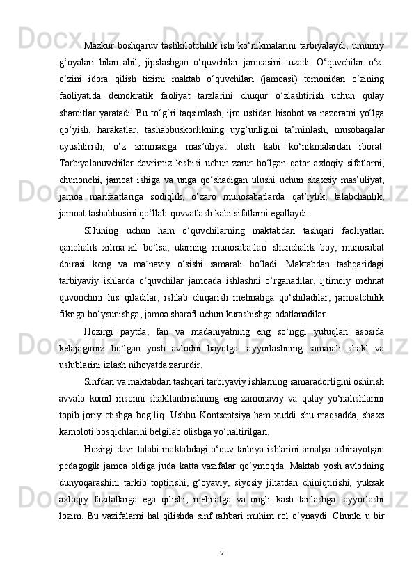 Mazkur   boshqaruv tashkilotchilik  ishi  ko‘nikmalarini   tarbiyalaydi,  umumiy
g‘oyalari   bilan   ahil,   jipslashgan   o‘quvchilar   jamoasini   tuzadi.   O‘quvchilar   o‘z-
o‘zini   idora   qilish   tizimi   maktab   o‘quvchilari   (jamoasi)   tomonidan   o‘zining
faoliyatida   demokratik   faoliyat   tarzlarini   chuqur   o‘zlashtirish   uchun   qulay
sharoitlar yaratadi. Bu to‘g‘ri taqsimlash,  ijro ustidan hisobot  va nazoratni  yo‘lga
qo‘yish,   harakatlar,   tashabbuskorlikning   uyg‘unligini   ta’minlash,   musobaqalar
uyushtirish,   o‘z   zimmasiga   mas’uliyat   olish   kabi   ko‘nikmalardan   iborat.
Tarbiyalanuvchilar   davrimiz   kishisi   uchun   zarur   bo‘lgan   qator   axloqiy   sifatlarni,
chunonchi,   jamoat   ishiga   va   unga   qo‘shadigan   ulushi   uchun   shaxsiy   mas’uliyat,
jamoa   manfaatlariga   sodiqlik,   o‘zaro   munosabatlarda   qat’iylik,   talabchanlik,
jamoat tashabbusini qo‘llab-quvvatlash kabi sifatlarni egallaydi.
SHuning   uchun   ham   o‘quvchilarning   maktabdan   tashqari   faoliyatlari
qanchalik   xilma-xil   bo‘lsa,   ularning   munosabatlari   shunchalik   boy,   munosabat
doirasi   keng   va   ma`naviy   o‘sishi   samarali   bo‘ladi.   Maktabdan   tashqaridagi
tarbiyaviy   ishlarda   o‘quvchilar   jamoada   ishlashni   o‘rganadilar,   ijtimoiy   mehnat
quvonchini   his   qiladilar,   ishlab   chiqarish   mehnatiga   qo‘shiladilar,   jamoatchilik
fikriga bo‘ysunishga, jamoa sharafi uchun kurashishga odatlanadilar.
Hozirgi   paytda,   fan   va   madaniyatning   eng   so‘nggi   yutuqlari   asosida
kelajagimiz   bo‘lgan   yosh   avlodni   hayotga   tayyorlashning   samarali   shakl   va
uslublarini izlash nihoyatda zarurdir.
Sinfdan va maktabdan tashqari tarbiyaviy ishlarning samaradorligini oshirish
avvalo   komil   insonni   shakllantirishning   eng   zamonaviy   va   qulay   yo‘nalishlarini
topib   joriy   etishga   bog`liq.   Ushbu   Kontseptsiya   ham   xuddi   shu   maqsadda,   shaxs
kamoloti bosqichlarini belgilab olishga yo‘naltirilgan.
Hozirgi davr talabi maktabdagi o‘quv-tarbiya ishlarini amalga oshirayotgan
pedagogik   jamoa   oldiga   juda   katta   vazifalar   qo‘ymoqda.   Maktab   yosh   avlodning
dunyoqarashini   tarkib   toptirishi,   g‘oyaviy,   siyosiy   jihatdan   chiniqtirishi,   yuksak
axloqiy   fazilatlarga   ega   qilishi,   mehnatga   va   ongli   kasb   tanlashga   tayyorlashi
lozim.   Bu   vazifalarni   hal   qilishda   sinf   rahbari   muhim   rol   o‘ynaydi.   Chunki   u   bir
9 