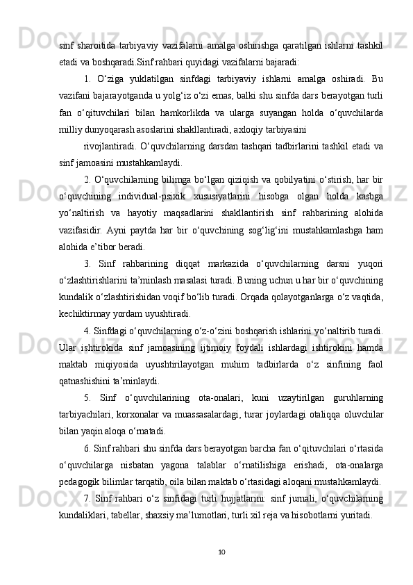 sinf   sharoitida   tarbiyaviy   vazifalarni   amalga   oshirishga   qaratilgan   ishlarni   tashkil
etadi va boshqaradi.Sinf rahbari quyidagi vazifalarni bajaradi:
1.   O‘ziga   yuklatilgan   sinfdagi   tarbiyaviy   ishlarni   amalga   oshiradi.   Bu
vazifani bajarayotganda u yolg‘iz o‘zi emas, balki shu sinfda dars berayotgan turli
fan   o‘qituvchilari   bilan   hamkorlikda   va   ularga   suyangan   holda   o‘quvchilarda
milliy dunyoqarash asoslarini shakllantiradi, axloqiy tarbiyasini
rivojlantiradi.  O‘quvchilarning  darsdan   tashqari   tadbirlarini   tashkil  etadi  va
sinf jamoasini mustahkamlaydi.
2. O‘quvchilarning bilimga bo‘lgan qiziqish va qobilyatini o‘stirish, har bir
o‘quvchining   individual-psixik   xususiyatlarini   hisobga   olgan   holda   kasbga
yo‘naltirish   va   hayotiy   maqsadlarini   shakllantirish   sinf   rahbarining   alohida
vazifasidir.   Ayni   paytda   har   bir   o‘quvchining   sog‘lig‘ini   mustahkamlashga   ham
alohida e’tibor beradi.
3.   Sinf   rahbarining   diqqat   markazida   o‘quvchilarning   darsni   yuqori
o‘zlashtirishlarini ta’minlash masalasi turadi. Buning uchun u har bir o‘quvchining
kundalik o‘zlashtirishidan voqif bo‘lib turadi. Orqada qolayotganlarga o‘z vaqtida,
kechiktirmay yordam uyushtiradi.
4. Sinfdagi o‘quvchilarning o‘z-o‘zini boshqarish ishlarini yo‘naltirib turadi.
Ular   ishtirokida   sinf   jamoasining   ijtimoiy   foydali   ishlardagi   ishtirokini   hamda
maktab   miqiyosida   uyushtirilayotgan   muhim   tadbirlarda   o‘z   sinfining   faol
qatnashishini ta’minlaydi.
5.   Sinf   o‘quvchilarining   ota-onalari,   kuni   uzaytirilgan   guruhlarning
tarbiyachilari,   korxonalar   va  muassasalardagi,   turar   joylardagi   otaliqqa   oluvchilar
bilan yaqin aloqa o‘rnatadi.
6. Sinf rahbari shu sinfda dars berayotgan barcha fan o‘qituvchilari o‘rtasida
o‘quvchilarga   nisbatan   yagona   talablar   o‘rnatilishiga   erishadi,   ota-onalarga
pedagogik bilimlar tarqatib, oila bilan maktab o‘rtasidagi aloqani mustahkamlaydi.
7.   Sinf   rahbari   o‘z   sinfidagi   turli   hujjatlarini:   sinf   jurnali,   o‘quvchilarning
kundaliklari, tabellar, shaxsiy ma’lumotlari, turli xil reja va hisobotlarni yuritadi.
10 