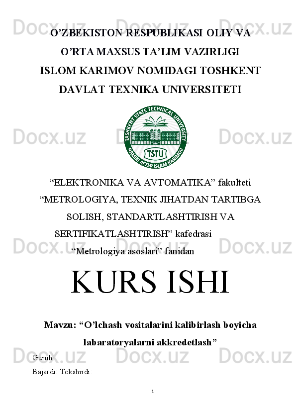 O’ZBEKISTON	 RESPUBLIKASI	 OLIY	 VA	
O’RTA	 MAXSUS	 TA’LIM	 VAZIRLIGIISLOM   KARIMOV   NOMIDAGI   TOSHKENT
DAVLAT   TEXNIKA   UNIVERSITETI
“ELEKTRONIKA   VA   AVTOMATIKA”   fakulteti
“METROLOGIYA,   TEXNIK   JIHATDAN   TARTIBGA
SOLISH,   STANDARTLASHTIRISH   VA
SERTIFIKATLASHTIRISH”  kafedrasi
“Metrologiya   asoslari”   fanidan
KURS   ISHI
Mavzu:   “ O’lchash vositalarini kalibirlash boyicha
labaratoryalarni akkredetlash ”
Guruh:  
Bajardi:   Tekshirdi:
1