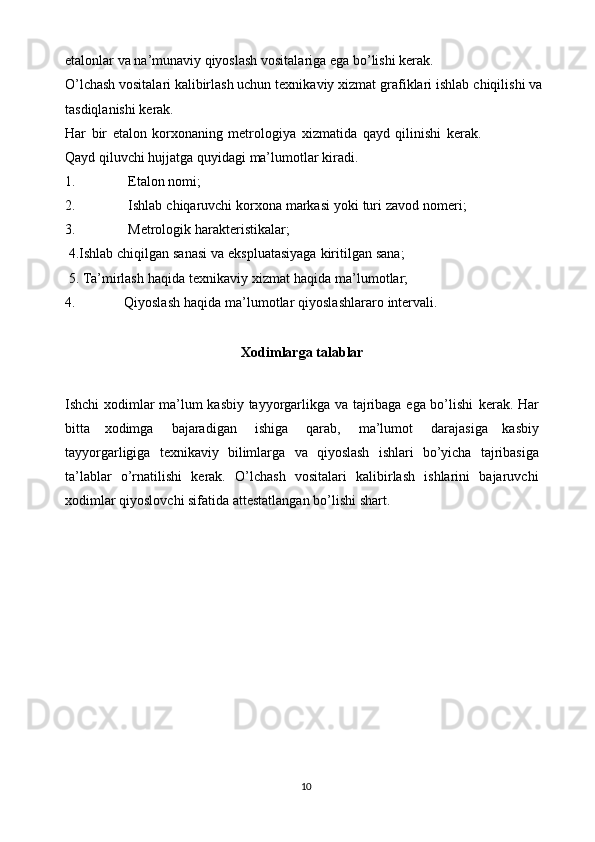 etalonlar   va   na’munaviy qiyoslash vositalariga   ega   bo’lishi kerak.
O’lchash vositalari kalibirlash uchun   texnikaviy   xizmat   grafiklari   ishlab   chiqilishi   va  
tasdiqlanishi   kerak.
Har   bir   etalon   korxonaning   metrologiya   xizmatida   qayd   qilinishi   kerak.
Qayd   qiluvchi   hujjatga   quyidagi   ma’lumotlar   kiradi.
1. Etalon   nomi;
2. Ishlab   chiqaruvchi   korxona   markasi   yoki   turi   zavod   nomeri;
3. Metrologik   harakteristikalar;
 4.Ishlab   chiqilgan   sanasi   va   ekspluatasiyaga   kiritilgan   sana;
 5. Ta’mirlash   haqida   texnikaviy   xizmat   haqida   ma’lumotlar;
4. Qiyoslash   haqida   ma’lumotlar   qiyoslashlararo   intervali.
Xodimlarga   talablar
Ishchi xodimlar ma’lum kasbiy tayyorgarlikga va tajribaga ega bo’lishi   kerak.   Har
bitta   xodimga   bajaradigan   ishiga   qarab,   ma’lumot   darajasiga   kasbiy
tayyorgarligiga   texnikaviy   bilimlarga   va   qiyoslash   ishlari   bo’yicha   tajribasiga
ta’lablar   o’rnatilishi   kerak.   O’lchash   vositalari   kalibirlash   ishlarini   bajaruvchi
xodimlar   qiyoslovchi sifatida   attestatlangan   bo’lishi shart.
10