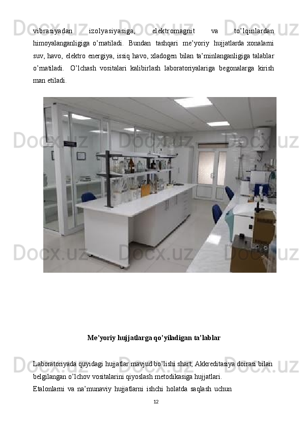 vibrasiyadan   izolyasiyasiga,   elektromagnit   va   to’lqinlardan
himoyalanganligiga   o’rnatiladi.   Bundan   tashqari   me’yoriy   hujjatlarda   xonalarni
suv,   havo,   elektro   energiya,   issiq   havo,   xladogen   bilan   ta’minlanganligiga   talablar
o’rnatiladi.   O’lchash   vositalari   kalibirlash   laboratoriyalariga   begonalarga   kirish
man   etiladi.
Me’yoriy   hujjatlarga   qo’yiladigan   ta’lablar
Laboratoriyada quyidagi hujjatlar mavjud bo’lishi shart; Akkreditasiya   doirasi   bilan  
belgilangan   o’lchov   vositalarini   qiyoslash   metodikasiga   hujjatlari.
Etalonlarni   va   na’munaviy   hujjatlarni   ishchi   holatda   saqlash   uchun  
12