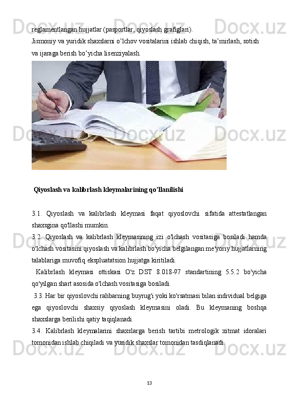 reglamentlangan hujjatlar   (pasportlar,   qiyoslash grafiglari).
Jismoniy   va   yuridik   shaxslarni   o’lchov   vositalarini   ishlab   chiqish,   ta’mirlash,   sotish  
va   ijaraga   berish   bo’yicha   lisenziyalash.
  Qiyoslash va kalibrlash kleymalarining qo'llanilishi
3.1.   Qiyoslash   va   kalibrlash   kleymasi   faqat   qiyoslovchi   sifatida   attestatlangan
shaxsgina qo'llashi mumkin.
3.2.   Qiyoslash   va   kalibrlash   kleymasining   izi   o'lchash   vositasiga   bosiladi   hamda
o'lchash vositasini qiyoslash va kalibrlash bo'yicha belgilangan me'yoriy hujjatlarning
talablariga muvofiq ekspluatatsion hujjatga kiritiladi.
  Kalibrlash   kleymasi   ottiskasi   O'z   DST   8.018-97   standartining   5.5.2   bo'yicha
qo'yilgan shart asosida o'lchash vositasiga bosiladi. 
 3.3. Har bir qiyoslovchi rahbarning buyrug'i yoki ko'rsatmasi bilan individual belgiga
ega   qiyoslovchi   shaxsiy   qiyoslash   kleymasini   oladi.   Bu   kleymaning   boshqa
shaxslarga berilishi qatiy taqiqlanadi. 
3.4.   Kalibrlash   kleymalarini   shaxslarga   berish   tartibi   metrologik   xitmat   idoralari
tomonidan ishlab chiqiladi va yuridik shaxslar tomonidan tasdiqlanadi.
 
13