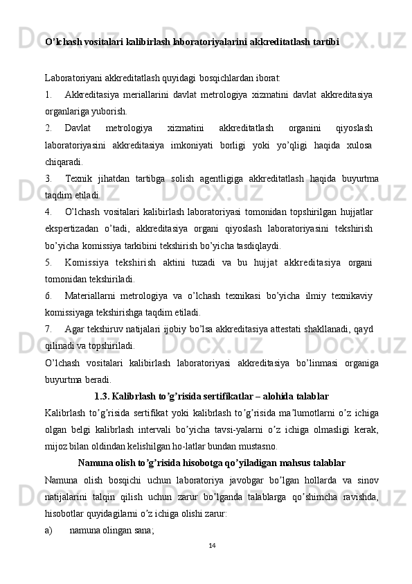 O’lchash vositalari kalibirlash laboratoriyalarini   akkreditatlash   tartibi
Laboratoriyani   akkreditatlash   quyidagi   bosqichlardan   iborat:
1. Akkreditasiya   meriallarini   davlat   metrologiya   xizmatini   davlat   akkreditasiya
organlariga yuborish.
2. Davlat   metrologiya   xizmatini   akkreditatlash   organini   qiyoslash
laboratoriyasini   akkreditasiya   imkoniyati   borligi   yoki   yo’qligi   haqida   xulosa
chiqaradi.
3. Texnik   jihatdan   tartibga   solish   agentligiga   akkreditatlash   haqida   buyurtma
taqdim   etiladi.
4. O’lchash   vositalari   kalibirlash   laboratoriyasi   tomonidan   topshirilgan   hujjatlar
ekspertizadan   o’tadi,   akkreditasiya   organi   qiyoslash   laboratoriyasini   tekshirish
bo’yicha   komissiya   tarkibini   tekshirish   bo’yicha   tasdiqlaydi.
5. Komissiya   tekshirish   aktini   tuzadi   va   bu   hujjat   akkreditasiya   organi
tomonidan   tekshiriladi.
6. Materiallarni   metrologiya   va   o’lchash   texnikasi   bo’yicha   ilmiy   texnikaviy
komissiyaga tekshirishga   taqdim   etiladi.
7. Agar   tekshiruv   natijalari   ijobiy   bo’lsa   akkreditasiya   attestati   shakllanadi,   qayd
qilinadi   va   topshiriladi.
O’lchash   vositalari   kalibirlash   laboratoriyasi   akkreditasiya   bo’linmasi   organiga
buyurtma   beradi.
1. 3.  Kalibrlash to g risida sertifikatlar – alohida talablarʼ ʼ
Kalibrlash   to g risida   sertifikat   yoki   kalibrlash   to g risida   ma lumotlarni   o z   ichiga	
ʼ ʼ ʼ ʼ ʼ ʼ
olgan   belgi   kalibrlash   intervali   bo yicha   tavsi-yalarni   o z   ichiga   olmasligi   kerak,	
ʼ ʼ
mijoz bilan oldindan kelishilgan ho-latlar bundan mustasno.
Namuna olish to g risida hisobotga qo yiladigan mahsus talablar	
ʼ ʼ ʼ
Namuna   olish   bosqichi   uchun   laboratoriya   javobgar   bo lgan   hollarda   va   sinov	
ʼ
natijalarini   talqin   qilish   uchun   zarur   bo lganda   talablarga   qo shimcha   ravishda,	
ʼ ʼ
hisobotlar quyidagilarni o z ichiga olishi zarur:	
ʼ
a) namuna olingan sana;
14