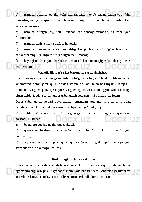 b) namuna   olingan   ob ekt   yoki   materialning   noyob   indentifikatsi-yasi   (shuʼ
jumladan,   vaziyatga   qarab,   ishlab   chiqaruvchining   nomi,   modelь   va   qo llash   sohasi	
ʼ
va seriya raqami);
c) namuna   olingan   joy,   shu   jumladan   har   qanday   sxemalar,   es-kizlar   yoki
fotosuratlar;
d) namuna olish rejasi va usuliga havolalar;
e) namuna olinayotganda atrof  muhitdagi  har  qanday sharoit  to g risidagi  sinash	
ʼ ʼ
natijalarni talqin qilishga ta sir qiladigan ma lumotlar;	
ʼ ʼ
f) keyingi o lchash yoki kalibrlash uchun o lchash noaniqligini baholashga zarur	
ʼ ʼ
ma lumotlar.	
ʼ
Muvofiqlik to g risida bayonotni rasmiylashtirish	
ʼ ʼ
Spetsifikatsiya yoki standartga muvofiqlik to g risida  bayonot taqdim  etilayotganda,	
ʼ ʼ
laboratoriya   qaror   qabul   qilish   qoidasi   va   uni   qo llash   bilan   bog liq   risk   darajasini	
ʼ ʼ
(masalan,   yolg on   qabul   qilish   yoki   yolg on   og ish   va   statistik   gipotezalar)   hisobga	
ʼ ʼ ʼ
olgan holda, foydala-nilgan qaror qabul qilish qoidasini hujjatlashtirishi lozim.
Qaror   qabul   qilish   qoidasi   buyurtmachi   tomonidan   yoki   normativ   hujjatlar   bilan
belgilanadigan bo lsa, risk darajasini hisobga olishga hojat yo q.	
ʼ ʼ
Muvofiqlik to g risida xulosani  o z ichiga olgan hisobotda quyidagilar aniq ravshan	
ʼ ʼ ʼ
ko rsatilishi kerak:	
ʼ
a) bu xulosa qanday natijalarga taalluqli;
b) qaysi   spetsifikatsiya,   standart   yoki   ularning   alohida  qismlari-ga   muvofiq   yoki
nomuvofiq;
c) foydalanilgan   qaror   qabul   qilish   qoidasi   (agar   u   tegishli   spetsifikatsiya   yoki
standartdan o rin olmagan bo lsa).	
ʼ ʼ
Hisobotdagi fikrlar va talqinlar
Fikrlar va talqinlarni ifadalashda laboratoriya fikr bil-dirish va talqin qilish vakolatiga
ega xodimlargina tegishli bayonot qilishini kafolatlashi shart. Laboratoriya fikrlar va
talqinlarni ifodalash uchun asos bo lgan narsalarni hujjatlashtirishi shart.	
ʼ
15