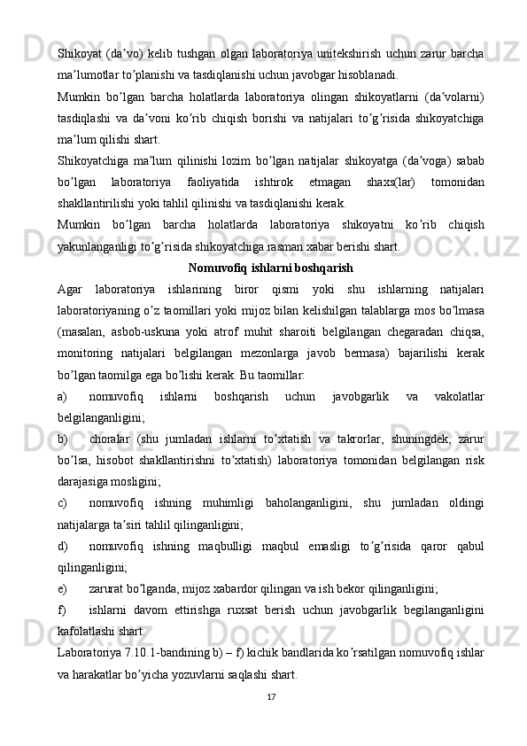 Shikoyat   (da vo)   kelib   tushgan   olgan   laboratoriya   unitekshirish   uchun   zarur   barchaʼ
ma lumotlar to planishi va tasdiqlanishi uchun javobgar hisoblanadi.	
ʼ ʼ
Mumkin   bo lgan   barcha   holatlarda   laboratoriya   olingan   shikoyatlarni   (da volarni)	
ʼ ʼ
tasdiqlashi   va   da voni   ko rib   chiqish   borishi   va   natijalari   to g risida   shikoyatchiga	
ʼ ʼ ʼ ʼ
ma lum qilishi shart.	
ʼ
Shikoyatchiga   ma lum   qilinishi   lozim   bo lgan   natijalar   shikoyatga   (da voga)   sabab	
ʼ ʼ ʼ
bo lgan   laboratoriya   faoliyatida   ishtirok   etmagan   shaxs(lar)   tomonidan	
ʼ
shakllantirilishi yoki tahlil qilinishi va tasdiqlanishi kerak.
Mumkin   bo lgan   barcha   holatlarda   laboratoriya   shikoyatni   ko rib   chiqish	
ʼ ʼ
yakunlanganligi to g risida shikoyatchiga rasman xabar berishi shart.	
ʼ ʼ
Nomuvofiq ishlarni boshqarish
Аgar   laboratoriya   ishlarining   biror   qismi   yoki   shu   ishlarning   natijalari
laboratoriyaning o z taomillari yoki mijoz bilan kelishilgan talablarga mos bo lmasa
ʼ ʼ
(masalan,   asbob-uskuna   yoki   atrof   muhit   sharoiti   belgilangan   chegaradan   chiqsa,
monitoring   natijalari   belgilangan   mezonlarga   javob   bermasa)   bajarilishi   kerak
bo lgan taomilga ega bo lishi kerak. Bu taomillar:	
ʼ ʼ
a) nomuvofiq   ishlarni   boshqarish   uchun   javobgarlik   va   vakolatlar
belgilanganligini;
b) choralar   (shu   jumladan   ishlarni   to xtatish   va   takrorlar,   shuningdek,   zarur	
ʼ
bo lsa,   hisobot   shakllantirishni   to xtatish)   laboratoriya   tomonidan   belgilangan   risk	
ʼ ʼ
darajasiga mosligini;
c) nomuvofiq   ishning   muhimligi   baholanganligini,   shu   jumladan   oldingi
natijalarga ta siri tahlil qilinganligini;	
ʼ
d) nomuvofiq   ishning   maqbulligi   maqbul   emasligi   to g risida   qaror   qabul	
ʼ ʼ
qilinganligini;
e) zarurat bo lganda, mijoz xabardor qilingan va ish bekor qilinganligini;	
ʼ
f) ishlarni   davom   ettirishga   ruxsat   berish   uchun   javobgarlik   begilanganligini
kafolatlashi shart.
Laboratoriya 7.10.1-bandining b) – f) kichik bandlarida ko rsatilgan nomuvofiq ishlar	
ʼ
va harakatlar bo yicha yozuvlarni saqlashi shart.	
ʼ
17