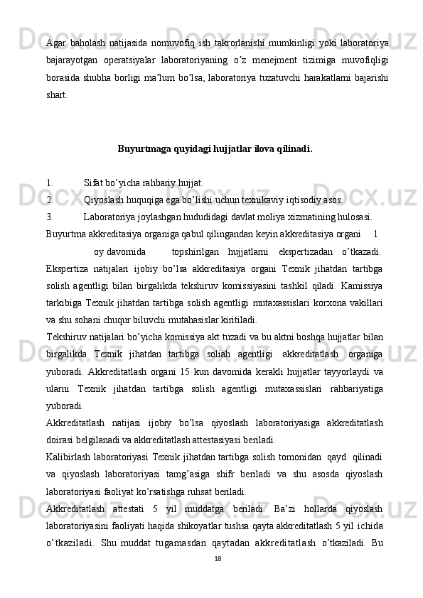 Аgar   baholash   natijasida   nomuvofiq   ish   takrorlanishi   mumkinligi   yoki   laboratoriya
bajarayotgan   operatsiyalar   laboratoriyaning   o z   menejment   tizimiga   muvofiqligiʼ
borasida shubha borligi ma lum bo lsa, laboratoriya tuzatuvchi harakatlarni bajarishi	
ʼ ʼ
shart.
Buyurtmaga   quyidagi   hujjatlar   ilova   qilinadi.
1. Sifat   bo’yicha   rahbariy   hujjat.
2. Qiyoslash   huquqiga   ega   bo’lishi   uchun   texnikaviy   iqtisodiy   asos.
3. Laboratoriya   joylashgan   hududidagi   davlat   moliya   xizmatining   hulosasi.
Buyurtma   akkreditasiya   organiga   qabul   qilingandan   keyin   akkreditasiya   organi 1
oy davomida topshirilgan hujjatlarni ekspertizadan o’tkazadi.
Ekspertiza   natijalari   ijobiy   bo’lsa   akkreditasiya   organi   Texnik   jihatdan   tartibga
solish   agentligi   bilan   birgalikda   tekshiruv   komissiyasini   tashkil   qiladi.   Kamissiya
tarkibiga   Texnik   jihatdan   tartibga   solish   agentligi   mutaxassislari   korxona   vakillari
va   shu   sohani   chuqur   biluvchi mutahasislar   kiritiladi.
Tekshiruv   natijalari   bo’yicha   komissiya   akt   tuzadi   va   bu   aktni   boshqa   hujjatlar   bilan
birgalikda   Texnik   jihatdan   tartibga   soliah   agentligi   akkreditatlash   organiga
yuboradi.   Akkreditatlash   organi   15   kun   davomida   kerakli   hujjatlar   tayyorlaydi   va
ularni   Texnik   jihatdan   tartibga   solish   agentligi   mutaxassislari   rahbariyatiga
yuboradi.
Akkreditatlash   natijasi   ijobiy   bo’lsa   qiyoslash   laboratoriyasiga   akkreditatlash
doirasi   belgilanadi   va   akkreditatlash   attestasiyasi   beriladi.
Kalibirlash laboratoriyasi   Texnik jihatdan tartibga solish tomonidan   qayd   qilinadi
va   qiyoslash   laboratoriyasi   tamg’asiga   shifr   beriladi   va   shu   asosda   qiyoslash
laboratoriyasi faoliyat ko’rsatishga ruhsat   beriladi.
Akkreditatlash   attestati   5   yil   muddatga   beriladi.   Ba’zi   hollarda   qiyoslash
laboratoriyasini faoliyati haqida shikoyatlar tushsa qayta akkreditatlash 5 yil   ichida
o’tkaziladi.   Shu   muddat   tugamasdan   qaytadan   akkreditatlash   o’tkaziladi.   Bu
18