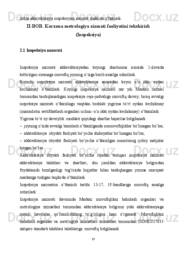 holda   akkreditasiya   inspeksiyasi   nazorat   shaklida o’tkazadi.
II-BOB. Korxona metrologiya xizmati faoliyatini tekshirish
(Inspeksiya)
2.1   Inspeksiya   nazorati
Inspeksiya   nazorati   akkreditasiyadan   keyingi   shartnoma   asosida   2-ilovada
keltirilgan   sxemaga   muvofiq joyning o’ziga   borib amalga   oshiriladi.
Birinchi   inspeksiya   nazorati   akkreditasiya   sanasidan   keyin   o’n   ikki   oydan
kechikmay   o’tkaziladi.   Keyingi   inspeksiya   nazorati   xar   yili   Markaz   raxbari
tomonidan   tasdiqlanadigan   inspeksiya   reja–jadvaliga   muvofiq   davriy,   biroq   avvalgi
inspeksiya   nazorati   o’tkazilagn   vaqtdan   boshlab   yigirma   to’rt   oydan   kechikmay
(maxsulotni   sertifikatlash   organlari   uchun   -o’n   ikki   oydan kechikmay)   o’tkaziladi.
Yigirma   to’rt   oy   davriylik   muddati   quyidagi   shartlar   bajarilsa   belgilanadi:
– joyning   o’zida   avvalgi   baxolash   o’tkazilganda   nomuvofiqliklar   bo’lmagan   bo’lsa;
– akkreditasiya   obyekti   faoliyati   bo’yicha   shikoyatlar   bo’lmagan   bo’lsa;
– akkreditasiya   obyekti   faoliyati   bo’yicha   o’tkazilgan   monitoring   ijobiy   natijalar
bergan   bo’lsa.
Akkreditasiya   obyekti   faoliyati   bo’yicha   rejadan   tashqari   inspeksiya   nazorati
akkreditasiya   talablari   va   shartlari,   shu   jumldan   akkreditasiya   belgisidan
foydalanish   buzilganligi   tug’risida   hujjatlar   bilan   tasdiqlangan   yozma   murojaat
markazga   tushgan   taqdirda   o’tkaziladi.
Inspeksiya   nazoratini   o’tkazish   tartibi   13-17,   19-bandlariga   muvofiq   amalga
oshiriladi.
Inspeksiya   nazorati   davomida   Markaz   muvofiqlikni   baholash   organlari   va
metrologiya   xizmatlari   tomonidan   akkreditasiya   belgisini   yoki   akkreditasiyaga
matnli   havolalar   qo’llanilishining   to’g’riligini   ham   o’rganadi.   Muvofiqlikni
baholash   organlari   va   metrlogiya   xizmatlari   xizmatlari   tomonidan   ISO/IEC17011
xalqaro   standarti   talablari   talablariga   muvofiq   belgilanadi.
19