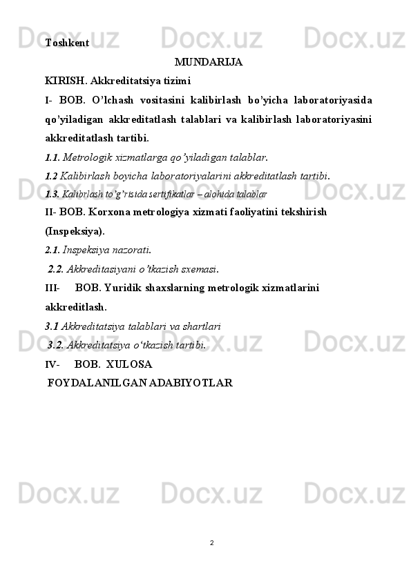 Toshkent
MUNDARIJA
KIRISH.   Akkreditatsiya   tizimi
I- BOB.   O’lchash   vositasini   kalibirlash   bo’yicha   laboratoriyasida
qo’yiladigan   akkreditatlash   talablari   va   kalibirlash   laboratoriyasini
akkreditatlash   tartibi.
1.1.  Metrologik   xizmatlarga   qo’yiladigan   talablar.
1. 2  Kalibirlash boyicha   laboratoriyalarini   akkreditatlash   tartibi.
1. 3.   Kalibrlash to g risida sertifikatlar – alohida talablarʼ ʼ
II- BOB.   Korxona   metrologiya   xizmati   faoliyatini   tekshirish  
(Inspeksiya).
2.1.  Inspeksiya   nazorati.
 2.2.  Akkreditasiyani   o’tkazish   sxemasi.
III- BOB.   Yuridik   shaxslarning   metrologik   xizmatlarini  
akkreditlash.
3.1  Akkreditatsiya   talablari   va shartlari
  3.2.  Akkreditatsiya   o tkazish	
ʻ   tartibi.
IV- BOB.   XULOSA
 FOYDALANILGAN   ADABIYOTLAR 
2