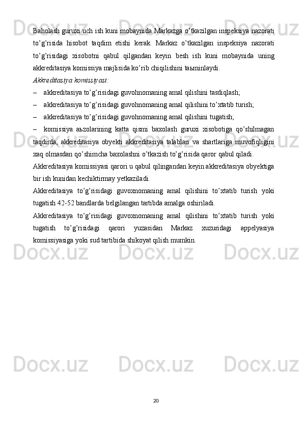 Baholash guruxi uch ish kuni mobaynida Markazga o’tkazilgan inspeksiya   nazorati
to’g’risida   hisobot   taqdim   etishi   kerak.   Markaz   o’tkazilgan   inspeksiya   nazorati
to’g’risidagi   xisobotni   qabul   qilgandan   keyin   besh   ish   kuni   mobaynida   uning
akkreditasiya   komissiya   majlisida   ko’rib   chiqilishini   ta ь minlaydi.
Akkreditasiya   komissiyasi:
– akkreditasiya   to’g’risidagi   guvohnomaning   amal   qilishini   tasdiqlash;
– akkreditasiya   to’g’risidagi   guvohnomaning   amal   qilishini   to’xtatib   turish;
– akkreditasiya   to’g’risidagi   guvohnomaning   amal   qilishini   tugatish;
– komissiya   a ь zolarining   katta   qismi   baxolash   guruxi   xisobotiga   qo’shilmagan
taqdirda,   akkreditasiya   obyekti   akkreditasiya   talablari   va   shartlariga   muvofiqligini
xaq olmasdan qo’shimcha baxolashni o’tkazish to’g’risida qaror   qabul qiladi.
Akkreditasiya komissiyasi qarori u qabul qilingandan keyin akkreditasiya   obyektiga
bir   ish   kunidan kechiktirmay   yetkaziladi.
Akkreditasiya   to’g’risidagi   guvoxnomaning   amal   qilishini   to’xtatib   turish   yoki
tugatish 42-52 bandlarda   belgilangan   tartibda   amalga   oshiriladi.
Akkreditasiya   to’g’risidagi   guvoxnomaning   amal   qilishini   to’xtatib   turish   yoki
tugatish   to’g’risidagi   qarori   yuzasidan   Markaz   xuzuridagi   appelyasiya
komissiyasiga   yoki   sud   tartibida   shikoyat   qilish   mumkin.
20 