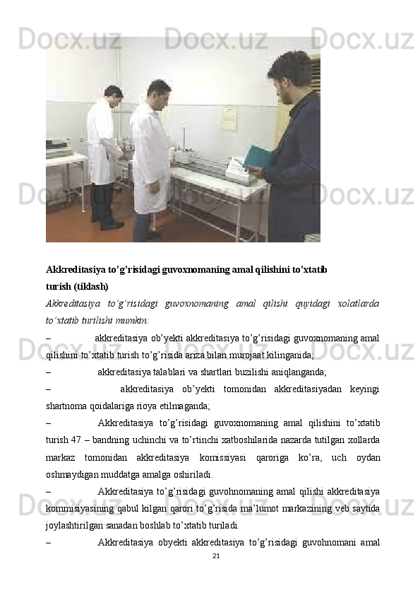 Akkreditasiya   to’g’risidagi   guvoxnomaning   amal   qilishini   to’xtatib
turish   (tiklash)
Akkreditasiya   to’g’risidagi   guvoxnomaning   amal   qilishi   quyidagi   xolatlarda
to’xtatib   turilishi   mumkin:
– akkreditasiya ob’yekti akkreditasiya to’g’risidagi guvoxnomaning amal
qilishini   to’xtatib   turish   to’g’risida   ariza   bilan   murojaat   kilinganida;
– akkreditasiya   talablari   va   shartlari   buzilishi   aniqlanganda;
– akkreditasiya   ob’yekti   tomonidan   akkreditasiyadan   keyingi
shartnoma   qoidalariga   rioya etilmaganda;
– Akkreditasiya   to’g’risidagi   guvoxnomaning   amal   qilishini   to’xtatib
turish   47   –   bandning   uchinchi   va   to’rtinchi   xatboshilarida   nazarda   tutilgan xollarda
markaz   tomonidan   akkreditasiya   komissiyasi   qaroriga   ko’ra,   uch   oydan
oshmaydigan muddatga   amalga   oshiriladi.
– Akkreditasiya to’g’risidagi  guvohnomaning amal qilishi  akkreditasiya
kommisiyasining qabul kilgan qarori to’g’risida ma’lumot markazining   veb   saytida
joylashtirilgan   sanadan   boshlab   to’xtatib   turiladi.
– Akkreditasiya   obyekti   akkreditasiya   to’g’risidagi   guvohnomani   amal
21