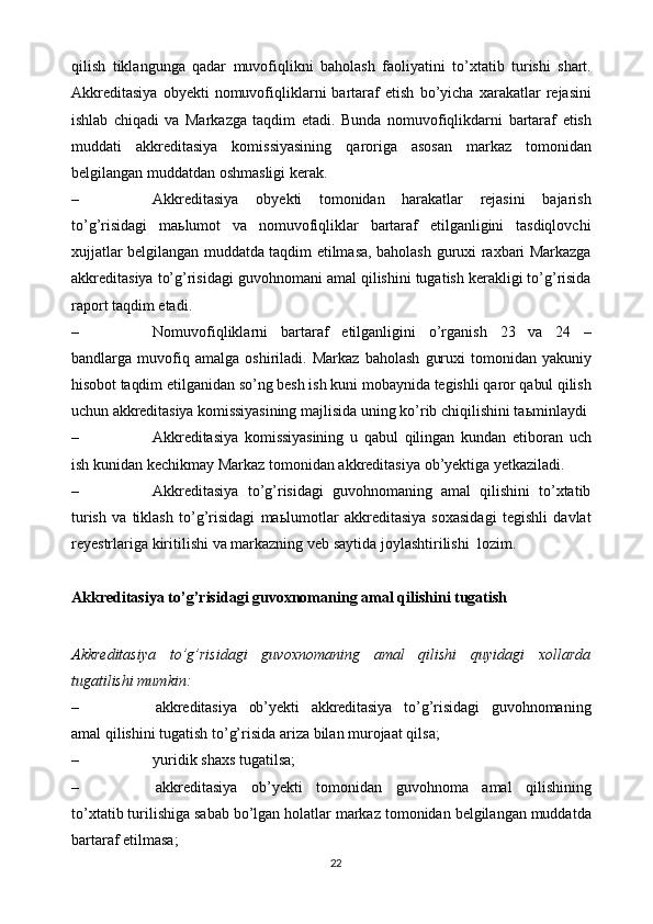 qilish   tiklangunga   qadar   muvofiqlikni   baholash   faoliyatini   to’xtatib   turishi   shart.
Akkreditasiya   obyekti   nomuvofiqliklarni   bartaraf   etish   bo’yicha   xarakatlar   rejasini
ishlab   chiqadi   va   Markazga   taqdim   etadi.   Bunda   nomuvofiqlikdarni   bartaraf   etish
muddati   akkreditasiya   komissiyasining   qaroriga   asosan   markaz   tomonidan
belgilangan   muddatdan oshmasligi   kerak.
– Akkreditasiya   obyekti   tomonidan   harakatlar   rejasini   bajarish
to’g’risidagi   ma ь lumot   va   nomuvofiqliklar   bartaraf   etilganligini   tasdiqlovchi
xujjatlar belgilangan muddatda taqdim etilmasa, baholash   guruxi   raxbari   Markazga
akkreditasiya   to’g’risidagi   guvohnomani   amal   qilishini   tugatish kerakligi to’g’risida
raport taqdim   etadi.
– Nomuvofiqliklarni   bartaraf   etilganligini   o’rganish   23   va   24   –
bandlarga   muvofiq   amalga   oshiriladi.   Markaz   baholash   guruxi   tomonidan   yakuniy
hisobot   taqdim   etilganidan   so’ng   besh   ish   kuni   mobaynida   tegishli   qaror   qabul   qilish
uchun   akkreditasiya   komissiyasining   majlisida   uning   ko’rib   chiqilishini ta ь minlaydi
– Akkreditasiya   komissiyasining   u   qabul   qilingan   kundan   etiboran   uch
ish   kunidan   kechikmay   Markaz   tomonidan   akkreditasiya   ob’yektiga   yetkaziladi.
– Akkreditasiya   to’g’risidagi   guvohnomaning   amal   qilishini   to’xtatib
turish   va   tiklash   to’g’risidagi   ma ь lumotlar   akkreditasiya   soxasidagi   tegishli   davlat
reyestrlariga   kiritilishi   va   markazning   veb   saytida   joylashtirilishi   lozim.
Akkreditasiya   to’g’risidagi   guvoxnomaning   amal   qilishini   tugatish
Akkreditasiya   to’g’risidagi   guvoxnomaning   amal   qilishi   quyidagi   xollarda
tugatilishi mumkin:
– akkreditasiya   ob’yekti   akkreditasiya   to’g’risidagi   guvohnomaning
amal   qilishini   tugatish to’g’risida   ariza   bilan   murojaat   qilsa;
– yuridik   shaxs   tugatilsa;
– akkreditasiya   ob ’ yekti   tomonidan   guvohnoma   amal   qilishining
to ’ xtatib   turilishiga   sabab   bo ’ lgan   holatlar   markaz   tomonidan   belgilangan   muddatda
bartaraf   etilmasa ;
22