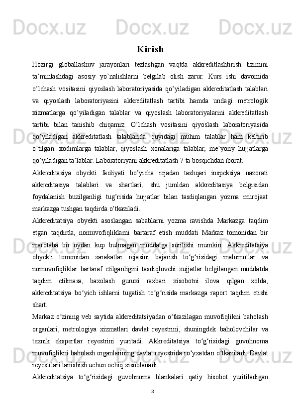 Kirish
Hozirgi   globallashuv   jarayonlari   tezlashgan   vaqtda   akkreditlashtirish   tizimini
ta’minlashdagi   asosiy   yo’nalishlarni   belgilab   olish   zarur.   Kurs   ishi   davomida
o’lchash   vositasini   qiyoslash   laboratoriyasida   qo’yiladigan   akkreditatlash   talablari
va   qiyoslash   laboratoriyasini   akkreditatlash   tartibi   hamda   undagi   metrologik
xizmatlarga   qo’yiladigan   talablar   va   qiyoslash   laboratoriyalarini   akkreditatlash
tartibi   bilan   tanishib   chiqamiz.   O’lchash   vositasini   qiyoslash   laboratoriyasida
qo’yiladigan   akkreditatlash   talablarida   quyidagi   muhim   talablar   ham   keltirib
o’tilgan:   xodimlarga   talablar,   qiyoslash   xonalariga   talablar,   me’yoriy   hujjatlarga
qo’yiladigan ta’lablar. Laboratoriyani   akkreditatlash   7 ta   bosqichdan   iborat.
Akkreditasiya   obyekti   faoliyati   bo’yicha   rejadan   tashqari   inspeksiya   nazorati
akkreditasiya   talablari   va   shartlari,   shu   jumldan   akkreditasiya   belgisidan
foydalanish   buzilganligi   tug’risida   hujjatlar   bilan   tasdiqlangan   yozma   murojaat
markazga   tushgan   taqdirda   o’tkaziladi.
Akkreditatsiya   obyekti   asoslangan   sabablarni   yozma   ravishda   Markazga   taqdim
etgan   taqdirda,   nomuvofiqliklarni   bartaraf   etish   muddati   Markaz   tomonidan   bir
marotaba   bir   oydan   kup   bulmagan   muddatga   surilishi   mumkin.   Akkreditatsiya
obyekti   tomonidan   xarakatlar   rejasini   bajarish   to g risidagiʻ ʻ   malumotlar   va
nomuvofiqliklar   bartaraf   etilganligini   tasdiqlovchi   xujjatlar   belgilangan   muddatda
taqdim   etilmasa,   baxolash   guruxi   raxbari   xisobotni   ilova   qilgan   xolda,
akkreditatsiya   bo yich   ishlarni   tugatish   to g risida   markazga   raport	
ʻ ʻ ʻ   taqdim   etishi
shart.
Markaz o zining veb saytida akkreditatsiyadan o tkazilagan muvofiqlikni	
ʻ ʻ   baholash
organlari,   metrologiya   xizmatlari   davlat   reyestrini,   shuningdek   baholovchilar   va
texnik   ekspertlar   reyestrini   yuritadi.   Akkreditatsiya   to g risidagi	
ʻ ʻ   guvohnoma
muvofiqlikni baholash organlarining davlat reyestrida ro yxatdan	
ʻ   o tkaziladi.	ʻ   Davlat
reyestrlari tanishish uchun   ochiq xisoblanadi.
Akkreditatsiya   to g risidagi	
ʻ ʻ   guvohnoma   blankalari   qatiy   hisobot   yuritiladigan
3