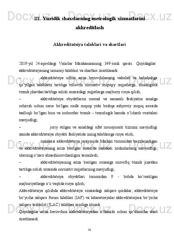 III.   Yuridik   shaxslarning metrologik   xizmatlarini
akkreditlash
Akkreditatsiya   talablari   va   shartlari
2019-yil   24-apreldagi   Vazirlar   Maxkamasining   349-sonli   qarori.   Quyidagilar
akkreditatsiyaning   umumiy   talablari   va   shartlari   xisoblanadi:
– akkreditatsiya   uchun   ariza   beruvchilarning   vakolati   va   baholashga
qo yilgan   talablarni   tartibga   soluvchi   normativ   xuquqiyʻ   xujjatlarga,   shuningdek
texnik   jihatdan   tartibga   solish   soxasidagi   xujjatlarga   majburiy rioya qilish;
– akkreditatsiya   obyektlarini   normal   va   samarali   faoliyatini   amalga
oshirish   uchun   zarur   bo lgan   mulk   xuquqi   yoki   boshqa   ashyoviy   xuquq	
ʻ   asosida
taalluqli   bo lgan   bino   va   inshootlar   texnik   –   texnologik   hamda	
ʻ   o lchash   vositalari	ʻ
mavjudligi;
– joriy   etilgan   va   amaldagi   sifat   menejmenti   tizimini   mavjudligi
xamda   akkreditatsiya   obyekti   faoliyatida   uning   talablariga   rioya   etish;
– malakasi   akkreditatsiya   jarayonida   Markaz   tomonidan   baxolanadigan
va   akkreditatsiyaning   ariza   berilgan   soxasida   malakali   xodimlarning   mavjudligi,
ularning   o zaro	
ʻ   almashinuvchanligini   taminlash;
– akkreditatsiyaning   ariza   berilgan   soxasiga   muvofiq   texnik   jixatdan
tartibga   solish   soxasida   normativ   xujjatlarning   mavjudligi;
– akkreditatsiya   obyektlari   tomonidan   9   -   bobda   ko rsatilgan	
ʻ
majburiyatlarga   o z	
ʻ   vaqtida rioya   qilish;
Akkreditatsiya   qilishda   akkreditatsiya   soxasidagi   xalqaro   qoidalar,   akkreditatsiya
bo yicha	
ʻ   xalqaro   forum   talablari   (IAF)   va   labaratoriyalar   akkreditatsiyasi   bo yicha	ʻ
xalqaro   tashkilot   (ILAC)   talablari   xisobga   olinadi.
Quyidagilar   ariza   beruvchini   akkreditatsiyadan   o tkazish   uchun   qo shimcha	
ʻ ʻ   shart
xisoblanadi:
31