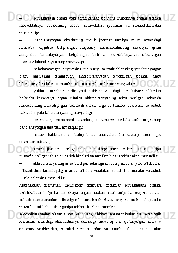 – sertifikatlash   organi   yoki   sertifikatlash   bo yicha   inspeksiya   organi   sifatidaʻ
akkreditatsiya   obyektining   ishlab,   sotuvchilar,   ijrochilar   va   istemolchilardan
mustaqilligi;
– baholanayotgan   obyektning   texnik   jixatdan   tartibga   solish   soxasidagi
normativ   xujjatida   belgilangan   majburiy   kursatkichlarning   aksariyat   qismi
aniqlashni   taminlaydigan,   belgilangan   tartibda   akkreditatsiyadan   o tkazilgan	
ʻ
o zsinov	
ʻ   labaratoriyasining   mavjudligi;
– baholanayotgan   obyektning   majburiy   ko rsatkichlarining   yetishmayotgan	
ʻ
qismi   aniqlashni   taminlovchi   akkreditatsiyadan   o tkazilgan	
ʻ   boshqa   sinov
labaratoriyalari   bilan   xamkorlik   to g risidagi	
ʻ ʻ   bitimlarning mavjudligi;
– yuklarni   ortishdan   oldin   yoki   tushirish   vaqtidagi   inspeksiyani   o tkazish	
ʻ
bo yicha   inspeksiya   organ   sifatida   akkreditatsiyaning   ariza   berilgan   sohasida	
ʻ
maxsulotning   muvofiqligini   baholash   uchun   tegishli   texnika   vositalari   va   asbob
uskunalar   yoki labaratoriyaning   mavjudligi;
– xizmatlar,   menejment   tizimlari,   xodimlarni   sertifikatlash   organining
baholanayotgan   tarafdan   mustaqilligi;
– sinov,   kalibrlash   va   tibbiyot   labaratoriyalari   (markazlar),   metrologik
xizmatlar   sifatida;
– texnik   jixatdan   tartibga   solish   sohasidagi   normativ   hujjatlar   talablariga
muvofiq   bo lgan	
ʻ   ishlab   chiqarish   binolari   va   atrof   muhit   sharoitlarining   mavjudligi;
– akkreditatsiyaning ariza berilgan sohasiga muvofiq sinovlar yoki o lchovlar	
ʻ
o tkazilishini  taminlaydigan sinov, o lchov vositalari, standart namunalar	
ʻ ʻ   va   asbob
–   uskunalarning   mavjudligi.
Maxsulotlar,   xizmatlar,   menejment   tizimlari,   xodimlar   sertifikatlash   organi,
sertifikatlash   bo yicha   inspeksiya   organi   raxbari   sifat   bo yicha   ekspert	
ʻ ʻ   auditor
sifatida attestatsiyadan o tkazilgan 	
ʻ bo lishi kerak. Bunda ekspert –auditor	ʻ   faqat   bitta
muvofiqlikni   baholash   organiga   rahbarlik   qilishi mumkin.
Akkreditatsiyadan  o tgan  sinov,  kalibrlash,   tibbiyot  labaratoriiyalari  va	
ʻ   metrologik
xizmatlar   amaldagi   akkreditatsiya   doirasiga   muvofiq   o zi	
ʻ   qo llayotgan   sinov   v	ʻ
ao lchov   vostilaridan,   standart   namunalardan   va   sinash	
ʻ   asbob   uskunalaridan
32