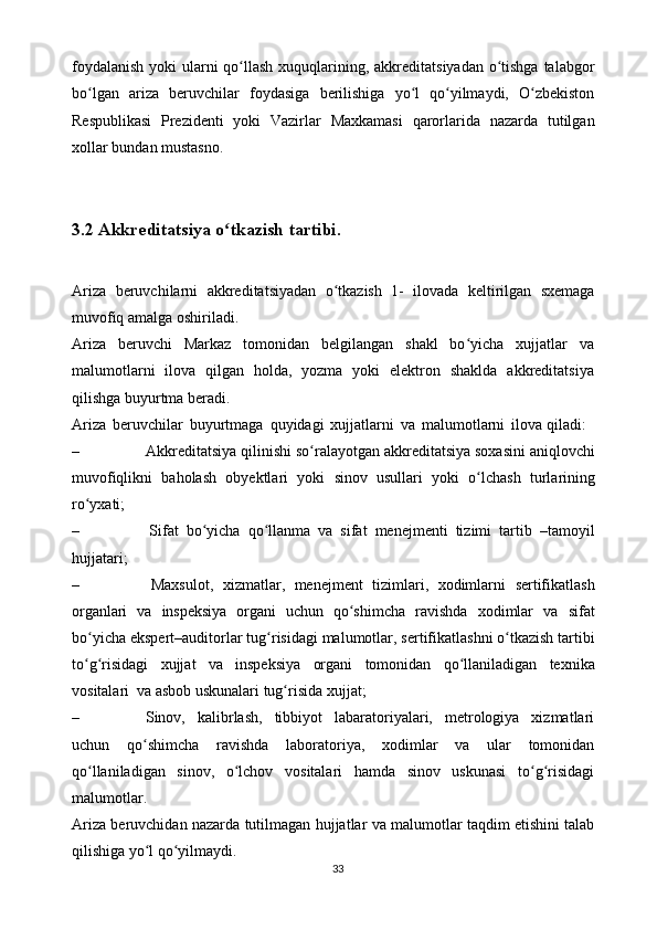 foydalanish   yoki   ularni   qo llashʻ   xuquqlarining,   akkreditatsiyadan   o tishga	ʻ   talabgor
bo lgan	
ʻ   ariza   beruvchilar   foydasiga   berilishiga   yo l   qo yilmaydi,   O zbekiston	ʻ ʻ ʻ
Respublikasi   Prezidenti   yoki   Vazirlar   Maxkamasi   qarorlarida   nazarda   tutilgan
xollar   bundan mustasno.
3.2 Akkreditatsiya   o tkazish	
ʻ   tartibi.
Ariza   beruvchilarni   akkreditatsiyadan   o tkazish	
ʻ   1-   ilovada   keltirilgan   sxemaga
muvofiq   amalga oshiriladi.
Ariza   beruvchi   Markaz   tomonidan   belgilangan   shakl   bo yicha   xujjatlar   va	
ʻ
malumotlarni   ilova   qilgan   holda,   yozma   yoki   elektron   shaklda   akkreditatsiya
qilishga   buyurtma   beradi.
Ariza   beruvchilar   buyurtmaga   quyidagi   xujjatlarni   va   malumotlarni   ilova   qiladi:
– Akkreditatsiya qilinishi so ralayotgan akkreditatsiya soxasini aniqlovchi	
ʻ
muvofiqlikni   baholash   obyektlari   yoki   sinov   usullari   yoki   o lchash	
ʻ   turlarining
ro yxati;	
ʻ
– Sifat   bo yicha   qo llanma   va   sifat   menejmenti   tizimi   tartib	
ʻ ʻ   –tamoyil
hujjatari;
– Maxsulot,   xizmatlar,   menejment   tizimlari,   xodimlarni   sertifikatlash
organlari   va   inspeksiya   organi   uchun   qo shimcha	
ʻ   ravishda   xodimlar   va   sifat
bo yicha	
ʻ   ekspert–auditorlar   tug risidagi	ʻ   malumotlar,   sertifikatlashni   o tkazish	ʻ   tartibi
to g risidagi	
ʻ ʻ   xujjat   va   inspeksiya   organi   tomonidan   qo llaniladigan	ʻ   texnika
vositalari   va   asbob   uskunalari   tug risida	
ʻ   xujjat;
– Sinov,   kalibrlash,   tibbiyot   labaratoriyalari,   metrologiya   xizmatlari
uchun   qo shimcha	
ʻ   ravishda   laboratoriya,   xodimlar   va   ular   tomonidan
qo llaniladigan   sinov,   o lchov   vositalari   hamda   sinov   uskunasi   to g risidagi	
ʻ ʻ ʻ ʻ
malumotlar.
Ariza   beruvchidan   nazarda   tutilmagan   hujjatlar   va   malumotlar   taqdim   etishini   talab
qilishiga yo l	
ʻ   qo yilmaydi.	ʻ
33