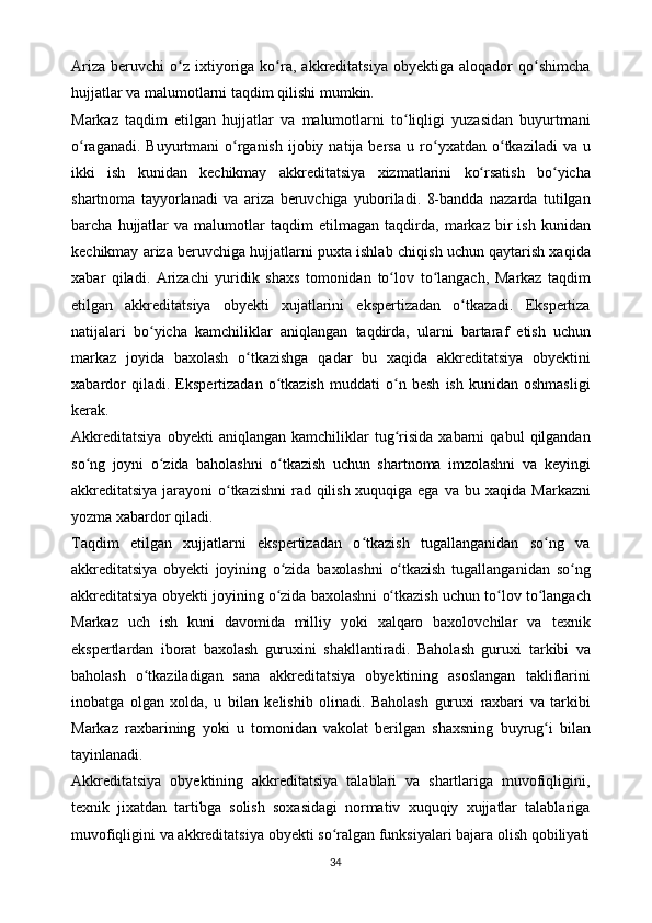 Ariza   beruvchi   o zʻ   ixtiyoriga   ko ra,	ʻ   akkreditatsiya   obyektiga   aloqador   qo shimcha	ʻ
hujjatlar   va   malumotlarni   taqdim   qilishi mumkin.
Markaz   taqdim   etilgan   hujjatlar   va   malumotlarni   to liqligi	
ʻ   yuzasidan   buyurtmani
o raganadi.  Buyurtmani  o rganish   ijobiy  natija bersa	
ʻ ʻ   u ro yxatdan	ʻ   o tkaziladi	ʻ   va   u
ikki   ish   kunidan   kechikmay   akkreditatsiya   xizmatlarini   ko rsatish	
ʻ   bo yicha	ʻ
shartnoma   tayyorlanadi   va   ariza   beruvchiga   yuboriladi.   8-bandda   nazarda   tutilgan
barcha   hujjatlar   va   malumotlar   taqdim   etilmagan   taqdirda,   markaz   bir  ish   kunidan
kechikmay   ariza beruvchiga hujjatlarni puxta ishlab   chiqish uchun qaytarish xaqida
xabar   qiladi.   Arizachi   yuridik   shaxs   tomonidan   to lov	
ʻ   to langach,	ʻ   Markaz   taqdim
etilgan   akkreditatsiya   obyekti   xujatlarini   ekspertizadan   o tkazadi.   Ekspertiza	
ʻ
natijalari   bo yicha   kamchiliklar   aniqlangan	
ʻ   taqdirda,   ularni   bartaraf   etish   uchun
markaz   joyida   baxolash   o tkazishga	
ʻ   qadar   bu   xaqida   akkreditatsiya   obyektini
xabardor   qiladi.   Ekspertizadan   o tkazish	
ʻ   muddati   o n	ʻ   besh   ish   kunidan   oshmasligi
kerak.
Akkreditatsiya   obyekti   aniqlangan   kamchiliklar   tug risida
ʻ   xabarni   qabul   qilgandan
so ng   joyni   o zida   baholashni   o tkazish   uchun   shartnoma   imzolashni	
ʻ ʻ ʻ   va   keyingi
akkreditatsiya jarayoni o tkazishni  rad qilish xuquqiga ega va bu	
ʻ   xaqida   Markazni
yozma xabardor   qiladi.
Taqdim   etilgan   xujjatlarni   ekspertizadan   o tkazish   tugallanganidan   so ng   va	
ʻ ʻ
akkreditatsiya   obyekti   joyining   o zida	
ʻ   baxolashni   o tkazish	ʻ   tugallanganidan   so ng	ʻ
akkreditatsiya   obyekti   joyining   o zida	
ʻ   baxolashni   o tkazish	ʻ   uchun   to lov	ʻ   to langach	ʻ
Markaz   uch   ish   kuni   davomida   milliy   yoki   xalqaro   baxolovchilar   va   texnik
ekspertlardan   iborat   baxolash   guruxini   shakllantiradi.   Baholash   guruxi   tarkibi   va
baholash   o tkaziladigan   sana   akkreditatsiya   obyektining   asoslangan	
ʻ   takliflarini
inobatga   olgan   xolda,   u   bilan   kelishib   olinadi.   Baholash   guruxi   raxbari   va   tarkibi
Markaz   raxbarining   yoki   u   tomonidan   vakolat   berilgan   shaxsning   buyrug i	
ʻ   bilan
tayinlanadi.
Akkreditatsiya   obyektining   akkreditatsiya   talablari   va   shartlariga   muvofiqligini,
texnik   jixatdan   tartibga   solish   soxasidagi   normativ   xuquqiy   xujjatlar   talablariga
muvofiqligini   va   akkreditatsiya   obyekti   so ralgan	
ʻ   funksiyalari   bajara   olish   qobiliyati
34