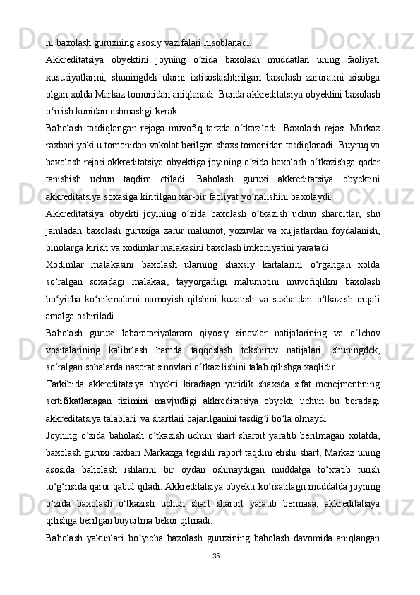 ni   baxolash   guruxning   asosiy   vazifalari   hisoblanadi.
Akkreditatsiya   obyektini   joyning   o zida   baxolash   muddatlari   uning   faoliyatiʻ
xususiyatlarini,   shuningdek   ularni   ixtisoslashtirilgan   baxolash   zaruratini   xisobga
olgan   xolda   Markaz   tomonidan   aniqlanadi.   Bunda   akkreditatsiya   obyektini   baxolash
o n	
ʻ   ish   kunidan   oshmasligi   kerak.
Baholash   tasdiqlangan   rejaga   muvofiq   tarzda   o tkaziladi.	
ʻ   Baxolash   rejasi   Markaz
raxbari   yoki   u   tomonidan   vakolat   berilgan   shaxs   tomonidan   tasdiqlanadi.   Buyruq va
baxolash rejasi akkreditatsiya obyektiga joyining o zida baxolash	
ʻ   o tkazishga qadar	ʻ
tanishish   uchun   taqdim   etiladi.   Baholash   guruxi   akkreditatsiya   obyektini
akkreditatsiya   soxasiga   kiritilgan   xar-bir   faoliyat   yo nalishini	
ʻ   baxolaydi.
Akkreditatsiya   obyekti   joyining   o zida   baxolash   o tkazish   uchun   sharoitlar,	
ʻ ʻ   shu
jamladan   baxolash   guruxiga   zarur   malumot,   yozuvlar   va   xujjatlardan   foydalanish,
binolarga   kirish   va   xodimlar   malakasini   baxolash   imkoniyatini   yaratadi.
Xodimlar   malakasini   baxolash   ularning   shaxsiy   kartalarini   o rgangan   xolda	
ʻ
so ralgan   soxadagi   malakasi,   tayyorgarligi   malumotini   muvofiqlikni   baxolash	
ʻ
bo yicha   ko nikmalarni   namoyish   qilshini   kuzatish   va   suxbatdan   o tkazish   orqali
ʻ ʻ ʻ
amalga   oshiriladi.
Baholash   guruxi   labaratoriyalararo   qiyosiy   sinovlar   natijalarining   va   o lchov	
ʻ
vositalarining   kalibrlash   hamda   taqqoslash   tekshiruv   natijalari,   shuningdek,
so ralgan	
ʻ   sohalarda   nazorat   sinovlari   o tkazilishini	ʻ   talab   qilishga   xaqlidir.
Tarkibida   akkreditatsiya   obyekti   kiradiagn   yuridik   shaxsda   sifat   menejmentining
sertifikatlanagan   tizimini   mavjudligi   akkreditatsiya   obyekti   uchun   bu   boradagi
akkreditatsiya   talablari   va   shartlari   bajarilganini   tasdig i	
ʻ   bo la	ʻ   olmaydi.
Joyning   o zida   baholash   o tkazish   uchun   shart   sharoit   yaratib   berilmagan	
ʻ ʻ   xolatda,
baxolash guruxi raxbari Markazga tegishli raport taqdim etishi shart,   Markaz   uning
asosida   baholash   ishlarini   bir   oydan   oshmaydigan   muddatga   to xtatib   turish	
ʻ
to g risida 	
ʻ ʻ qaror qabul qiladi. Akkreditatsiya obyekti ko rsatilagn	ʻ   muddatda   joyning
o zida	
ʻ   baxolash   o tkazish	ʻ   uchun   shart   sharoit   yaratib   bermasa,   akkreditatsiya
qilishga   berilgan buyurtma   bekor   qilinadi.
Baholash   yakunlari   bo yicha	
ʻ   baxolash   guruxining   baholash   davomida   aniqlangan
35