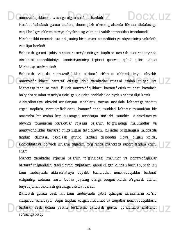 nomuvofiqliklarni o zʻ   ichiga   olgan xisoboti   tuziladi.
Hisobot   baholash   guruxi   azolari,   shuningdek   o zining	
ʻ   aloxida   fikrinii   ifodalashga
xaqli bo lgan akkreditatsiya obyektining vakolatli vakili tomonidan	
ʻ   imzolanadi.
Hisobot ikki nusxada tuziladi, uning bir nusxasi akkreditatsiya obyektining   vakolatli
vakiliga beriladi.
Baholash   guruxi   ijobiy   hisobot   rasmiylashtirgan   taqdirda   uch   ish   kuni   mobaynida
xisobotni   akkreditatsiya   komissiyasining   tegishli   qarorini   qabul   qilish   uchun
Markazga   taqdim etadi.
Baholash   vaqtida   nomuvofiqliklar   bartaraf   etilmasa   akkreditatsiya   obyekti
nomuvofiqliklarni   bartaraf   etishga   doir   xarakatlar   rejasini   ishlab   chiqadi   va
Markazga   taqdiim   etadi.   Bunda   nomuvofiqliklarni   bartaraf   etish   muddati   baxolash
bo yicha	
ʻ   xisobot   rasmiylashtirilgan   kundan   boshlab   ikki   oydan   oshmasligi   kerak.
Akkreditatsiya   obyekti   asoslangan   sabablarni   yozma   ravishda   Markazga   taqdim
etgan   taqdirda,   nomuvofiqliklarni   bartaraf   etish   muddati   Markaz   tomonidan   bir
marotaba   bir   oydan   kup   bulmagan   muddatga   surilishi   mumkin.   Akkreditatsiya
obyekti   tomonidan   xarakatlar   rejasini   bajarish   to g risidagi	
ʻ ʻ   malumotlar   va
nomuvofiqliklar   bartaraf   etilganligini   tasdiqlovchi   xujjatlar   belgilangan   muddatda
taqdim   etilmasa,   baxolash   guruxi   raxbari   xisobotni   ilova   qilgan   xolda,
akkreditatsiya   bo yich   ishlarni   tugatish   to g risida   markazga   raport	
ʻ ʻ ʻ   taqdim   etishi
shart.
Markaz   xarakatlar   rejasini   bajarish   to g risidagi	
ʻ ʻ   malumot   va   nomuvofiqliklar
bartaraf etilganligini tasdiqlovchi xujjatlarni qabul qilgan kundan boshlab, besh   ish
kuni   mobaynida   akkreditatsiya   obyekti   tomonidan   nomuvofiqliklar   bartaraf
etilganligi   xolatini,   zarur   bo lsa   joyning   o ziga   borgan   xolda   o rganish   uchun	
ʻ ʻ ʻ
buyruq   bilan   baxolash guruxiga vakolat   beradi.
Baholash   guruxi   besh   ish   kuni   mobaynida   qabul   qilingan   xarakatlarni   ko rib	
ʻ
chiqishni   taminlaydi.   Agar   taqdim   etilgan   malumot   va   xujjatlar   nomuvofiqliklarni
bartaraf   etish   uchun   yetarli   bo lmasa,	
ʻ   baholash   guruxi   qo shimcha	ʻ   malumot
so rashga	
ʻ   xaqli.
36