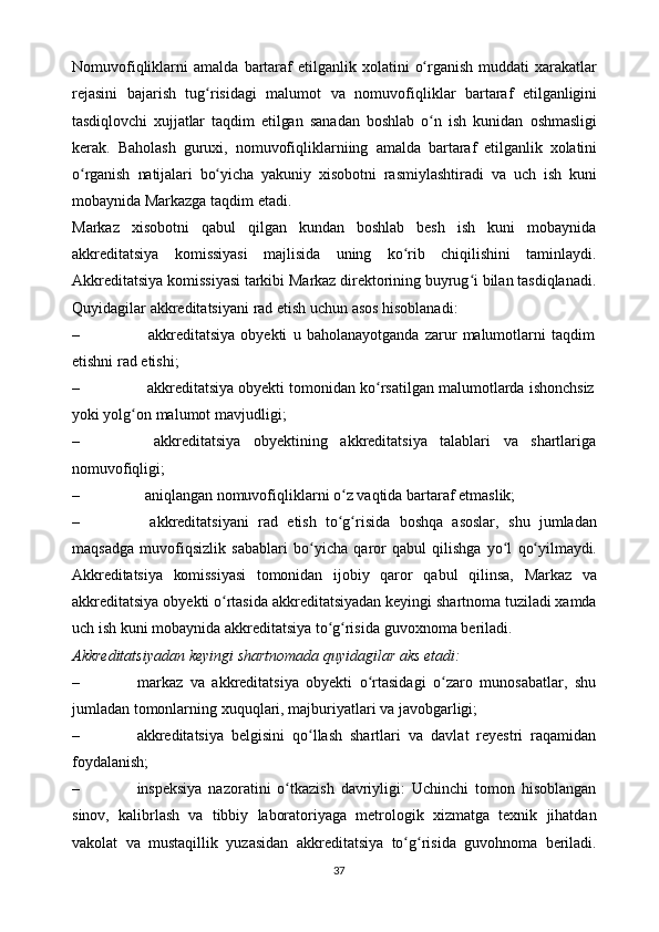 Nomuvofiqliklarni   amalda   bartaraf   etilganlik   xolatini   o rganishʻ   muddati   xarakatlar
rejasini   bajarish   tug risidagi   malumot	
ʻ   va   nomuvofiqliklar   bartaraf   etilganligini
tasdiqlovchi   xujjatlar   taqdim   etilgan   sanadan   boshlab   o n	
ʻ   ish   kunidan   oshmasligi
kerak.   Baholash   guruxi,   nomuvofiqliklarniing   amalda   bartaraf   etilganlik   xolatini
o rganish	
ʻ   natijalari   bo yicha	ʻ   yakuniy   xisobotni   rasmiylashtiradi   va   uch   ish   kuni
mobaynida Markazga   taqdim etadi.
Markaz   xisobotni   qabul   qilgan   kundan   boshlab   besh   ish   kuni   mobaynida
akkreditatsiya   komissiyasi   majlisida   uning   ko rib	
ʻ   chiqilishini   taminlaydi.
Akkreditatsiya   komissiyasi   tarkibi   Markaz   direktorining   buyrug i	
ʻ   bilan   tasdiqlanadi.
Quyidagilar   akkreditatsiyani   rad   etish   uchun   asos   hisoblanadi:
– akkreditatsiya   obyekti   u   baholanayotganda   zarur   malumotlarni   taqdim
etishni rad   etishi;
– akkreditatsiya   obyekti   tomonidan   ko rsatilgan	
ʻ   malumotlarda   ishonchsiz
yoki yolg on	
ʻ   malumot   mavjudligi;
– akkreditatsiya obyektining akkreditatsiya talablari va shartlariga
nomuvofiqligi;
– aniqlangan   nomuvofiqliklarni   o z	
ʻ   vaqtida   bartaraf   etmaslik;
– akkreditatsiyani   rad   etish   to g risida
ʻ ʻ   boshqa   asoslar,   shu   jumladan
maqsadga   muvofiqsizlik   sabablari   bo yicha	
ʻ   qaror   qabul   qilishga   yo l	ʻ   qo yilmaydi.	ʻ
Akkreditatsiya   komissiyasi   tomonidan   ijobiy   qaror   qabul   qilinsa,   Markaz   va
akkreditatsiya   obyekti   o rtasida	
ʻ   akkreditatsiyadan   keyingi   shartnoma tuziladi xamda
uch ish kuni mobaynida akkreditatsiya to g risida	
ʻ ʻ   guvoxnoma   beriladi.
Akkreditatsiyadan   keyingi   shartnomada   quyidagilar   aks   etadi:
– markaz   va   akkreditatsiya   obyekti   o rtasidagi   o zaro   munosabatlar,   shu	
ʻ ʻ
jumladan   tomonlarning   xuquqlari,   majburiyatlari   va   javobgarligi;
– akkreditatsiya   belgisini   qo llash   shartlari	
ʻ   va   davlat   reyestri   raqamidan
foydalanish;
– inspeksiya   nazoratini   o tkazish   davriyligi:   Uchinchi   tomon   hisoblangan	
ʻ
sinov,   kalibrlash   va   tibbiy   laboratoriyaga   metrologik   xizmatga   texnik   jihatdan
vakolat   va   mustaqillik   yuzasidan   akkreditatsiya   to g risida	
ʻ ʻ   guvohnoma   beriladi.
37
