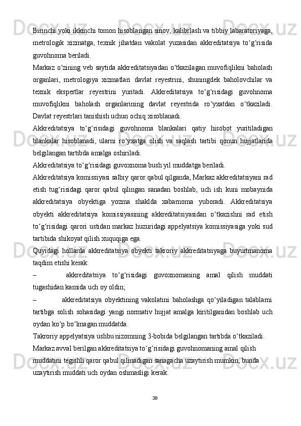 Birinchi   yoki   ikkinchi   tomon   hisoblangan   sinov,   kalibrlash va tibbiy labaratoriyaga,
metrologik   xizmatga,   texnik   jihatdan   vakolat   yuzasidan   akkreditatsiya   to g risidaʻ ʻ
guvohnoma   beriladi.
Markaz o zining veb saytida akkreditatsiyadan o tkazilagan muvofiqlikni	
ʻ ʻ   baholash
organlari,   metrologiya   xizmatlari   davlat   reyestrini,   shuningdek   baholovchilar   va
texnik   ekspertlar   reyestrini   yuritadi.   Akkreditatsiya   to g risidagi	
ʻ ʻ   guvohnoma
muvofiqlikni   baholash   organlarining   davlat   reyestrida   ro yxatdan	
ʻ   o tkaziladi.	ʻ
Davlat reyestrlari tanishish uchun   ochiq xisoblanadi.
Akkreditatsiya   to g risidagi	
ʻ ʻ   guvohnoma   blankalari   qatiy   hisobot   yuritiladigan
blankalar   hisoblanadi,   ularni   ro yxatga	
ʻ   olish   va   saqlash   tartibi   qonun   hujjatlarida
belgilangan   tartibda   amalga   oshiriladi.
Akkreditatsiya   to g risidagi	
ʻ ʻ   guvoxnoma   bush   yil   muddatga   beriladi.
Akkreditatsiya   komissiyasi   salbiy   qaror   qabul   qilganda,   Markaz   akkreditatsiyani rad
etish   tug risidagi   qaror   qabul   qilingan   sanadan   boshlab,	
ʻ   uch   ish   kuni   mobaynida
akkreditatsiya   obyektiga   yozma   shaklda   xabarnoma   yuboradi.   Akkreditatsiya
obyekti   akkreditatsiya   komissiyasining   akkreditatsiyasidan   o tkazishni	
ʻ   rad   etish
to g risidagi	
ʻ ʻ   qarori   ustidan   markaz   huzuridagi   appelyatsiya   komissiyasiga   yoki   sud
tartibida   shikoyat   qilish   xuquqiga   ega.
Quyidagi   hollarda   akkreditatsiya   obyekti   takroriy   akkreditatsiyaga   buyurtmanoma
taqdim etishi   kerak:
– akkreditatsiya   to g risidagi	
ʻ ʻ   guvoxnomaning   amal   qilish   muddati
tugashidan   kamida uch   oy   oldin;
– akkreditatsiya   obyektining   vakolatini   baholashga   qo yiladigan   talablarni	
ʻ
tartibga   solish   sohasidagi   yangi   normativ   hujjat   amalga   kiritilganidan   boshlab   uch
oydan   ko p	
ʻ   bo lmagan	ʻ   muddatda.
Takroriy   appelyatsiya   ushbu   nizomning   3-bobida   belgilangan   tartibda   o tkaziladi. 	
ʻ
Markaz avval berilgan akkreditatsiya to g risidagi guvohnomaning	
ʻ ʻ   amal   qilish  
muddatini   tegishli   qaror   qabul   qilinadigan   sanagacha   uzaytirish   mumkin,   bunda  
uzaytirish muddati   uch   oydan oshmasligi   kerak.
38