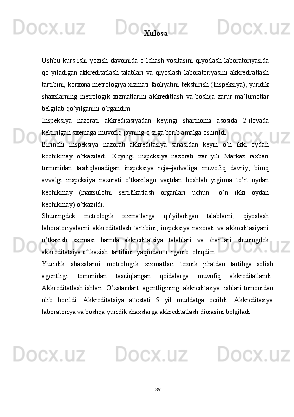 Xulosa
Ushbu   kurs   ishi   yozish   davomida   o’lchash   vositasini   qiyoslash   laboratoriyasida
qo’yiladigan   akkreditatlash   talablari   va   qiyoslash   laboratoriyasini   akkreditatlash
tartibini, korxona metrologiya xizmati faoliyatini   tekshirish   (Inspeksiya),   yuridik
shaxslarning   metrologik   xizmatlarini   akkreditlash   va   boshqa   zarur   ma’lumotlar
belgilab qo’yilganini   o’rgandim.
Inspeksiya   nazorati   akkreditasiyadan   keyingi   shartnoma   asosida   2-ilovada
keltirilgan   sxemaga   muvofiq joyning o’ziga borib amalga   oshirildi.
Birinchi   inspeksiya   nazorati   akkreditasiya   sanasidan   keyin   o’n   ikki   oydan
kechikmay   o’tkaziladi.   Keyingi   inspeksiya   nazorati   xar   yili   Markaz   raxbari
tomonidan   tasdiqlanadigan   inspeksiya   reja–jadvaliga   muvofiq   davriy,   biroq
avvalgi   inspeksiya   nazorati   o’tkazilagn   vaqtdan   boshlab   yigirma   to’rt   oydan
kechikmay   (maxsulotni   sertifikatlash   organlari   uchun   –o’n   ikki   oydan
kechikmay)   o’tkazildi.
Shuningdek   metrologik   xizmatlarga   qo’yiladigan   talablarni,   qiyoslash
laboratoriyalarini   akkreditatlash   tartibini,   inspeksiya   nazorati   va   akkreditasiyani
o’tkazish   sxemasi   hamda   akkreditatsiya   talablari   va   shartlari   shuningdek
akkreditatsiya   o tkazishʻ   tartibini   yaqindan   o`rganib   chiqdim.
Yuridik   shaxslarni   metrologik   xizmatlari   texnik   jihatdan   tartibga   solish
agentligi   tomonidan   tasdiqlangan   qoidalarga   muvofiq   akkreditatlandi.
Akkreditatlash   ishlari   O’zstandart   agentligining   akkreditasiya   ishlari tomonidan
olib   borildi.   Akkreditatsiya   attestati   5   yil   muddatga   berildi.   Akkreditasiya
laboratoriya   va   boshqa   yuridik   shaxslarga   akkreditatlash   diorasini   belgiladi
39