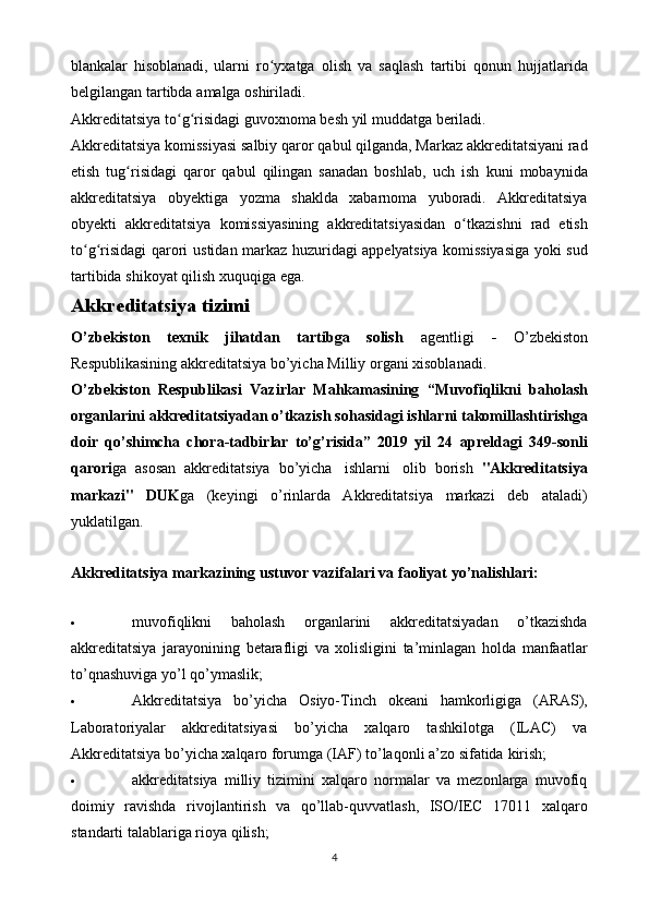 blankalar   hisoblanadi,   ularni   ro yxatgaʻ   olish   va   saqlash   tartibi   qonun   hujjatlarida
belgilangan   tartibda   amalga   oshiriladi.
Akkreditatsiya   to g risidagi	
ʻ ʻ   guvoxnoma   besh   yil   muddatga   beriladi.
Akkreditatsiya   komissiyasi   salbiy   qaror   qabul   qilganda,   Markaz   akkreditatsiyani rad
etish   tug risidagi   qaror   qabul   qilingan   sanadan   boshlab,	
ʻ   uch   ish   kuni   mobaynida
akkreditatsiya   obyektiga   yozma   shaklda   xabarnoma   yuboradi.   Akkreditatsiya
obyekti   akkreditatsiya   komissiyasining   akkreditatsiyasidan   o tkazishni	
ʻ   rad   etish
to g risidagi	
ʻ ʻ   qarori   ustidan   markaz   huzuridagi   appelyatsiya   komissiyasiga   yoki   sud
tartibida   shikoyat   qilish   xuquqiga   ega.
Akkreditatsiya   tizimi
O’zbekiston   texnik   jihatdan   tartibga   solish   agentligi   -   O’zbekiston
Respublikasining akkreditatsiya   bo’yicha   Milliy   organi xisoblanadi.
O’zbekiston   Respublikasi   Vazirlar   Mahkamasining   “Muvofiqlikni   baholash
organlarini   akkreditatsiyadan   o’tkazish   sohasidagi   ishlarni   takomillashtirishga
doir   qo’shimcha   chora-tadbirlar   to’g’risida”   2019   yil   24   apreldagi   349-sonli
qarori ga   asosan   akkreditatsiya   bo’yicha   ishlarni   olib   borish   "Akkreditatsiya
markazi"   DUK ga   (keyingi   o’rinlarda   Akkreditatsiya   markazi   deb   ataladi)
yuklatilgan.
Akkreditatsiya   markazining   ustuvor   vazifalari va   faoliyat   yo’nalishlari:
 muvofiqlikni   baholash   organlarini   akkreditatsiyadan   o’tkazishda
akkreditatsiya   jarayonining   betarafligi   va   xolisligini   ta’minlagan   holda   manfaatlar
to’qnashuviga   yo’l qo’ymaslik;
 Akkreditatsiya   bo’yicha   Osiyo-Tinch   okeani   hamkorligiga   (ARAS),
Laboratoriyalar   akkreditatsiyasi   bo’yicha   xalqaro   tashkilotga   (ILAC)   va
Akkreditatsiya bo’yicha xalqaro forumga (IAF) to’laqonli a’zo sifatida   kirish;
 akkreditatsiya   milliy   tizimini   xalqaro   normalar   va   mezonlarga   muvofiq
doimiy   ravishda   rivojlantirish   va   qo’llab-quvvatlash,   ISO/IEC   17011   xalqaro
standarti   talablariga   rioya   qilish;
4