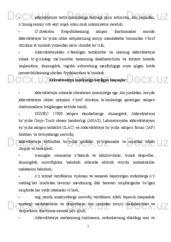  akkreditatsiya   tartib-taomillariga   taalluqli   zarur   axborotni,  shu   jumladan,
o’zining   rasmiy   veb-sayt   orqali erkin   olish   imkoniyatini yaratish;
 O’zbekiston   Respublikasining   xalqaro   shartnomalari   asosida
akkreditatsiya   bo’yicha   ishlar   natijalarining   xorijiy   mamlakatlar   tomonidan   e’tirof
etilishini ta’minlash yuzasidan zarur choralar   ko’rish;
 Akkreditatsiyadan   o’tkazilgan   tashkilotlar   va   ularning   akkreditatsiya
sohasi   to’g’risidagi   ma’lumotlar   bazasining   shakllantirilishi   va   dolzarb   holatda
saqlanishini,   shuningdek,   tegishli   axborotning   maxfiyligiga   rioya   qilgan   holda
jamoatchiliknining ulardan   foydalanishini   ta’minlash.
Akkreditatsiya   markaziga   berilgan   huquqlar:
 akkreditatsiya sohasida idoralararo xususiyatga ega, shu jumladan, xorijda
akkreditatsiya   ishlari   natijalari   e’tirof   etilishini   ta’minlashga   qaratilgan   xalqaro
shartnomalarni   belgilangan   tartibda   tuzish;
 ISO/IEC   17000   xalqaro   standartlariga,   shuningdek,   Akkreditatsiya
bo’yicha   Osiyo-Tinch   okeani   hamkorligi   (ARAS),   Laboratoriyalar   akkreditatsiyasi
bo’yicha   xalqaro   tashkilot   (ILAC)   va   Akkreditatsiya   bo’yicha   xalqaro   forum   (IAF)
talablari   va   tavsiyalariga   muvofiq
akkreditatsiya   tartibotlari   bo’yicha   qoidalar,   yo’riqnomalar   va   nizomlar   ishlab
chiqish   va tasdiqlash;
 treninglar,   seminarlar   o’tkazish   va   baholovchilar,   texnik   ekspertlar,
shuningdek,   muvofiqlikni   baholash   sohasida   ishtirok   etuvchi   mutaxassislar
malakasini baholash;
 o’z   xizmat   vazifalarini   vijdonan   va   samarali   bajaryotgan   xodimlarga  o’z
mablag’lari   hisobidan   lavozim   maoshining   ikki   baravari   miqdorigacha   bo’lgan
miqdorda   har   oylik   ustamalar   to’lash;
 eng   yaxshi   amaliyotlarga   muvofiq   vazifalarni   sifatli   bajarish   maqsadida
mustaqil   maslahatchilar   va   ekspertlarni,   shu   jumladan   xorijiy   maslahatchilar   va
ekspertlarni shartnoma   asosida   jalb   qilish;
 Akkreditatsiya   markazining   tuzilmasini,   xodimlarining   shtatdagi   soni   va
5