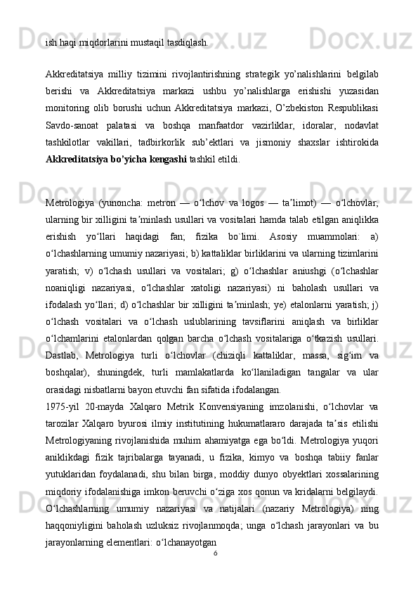 ish haqi   miqdorlarini   mustaqil   tasdiqlash.
Akkreditatsiya   milliy   tizimini   rivojlantirishning   strategik   yo’nalishlarini   belgilab
berishi   va   Akkreditatsiya   markazi   ushbu   yo’nalishlarga   erishishi   yuzasidan
monitoring   olib   borushi   uchun   Akkreditatsiya   markazi,   O’zbekiston   Respublikasi
Savdo-sanoat   palatasi   va   boshqa   manfaatdor   vazirliklar,   idoralar,   nodavlat
tashkilotlar   vakillari,   tadbirkorlik   sub’ektlari   va   jismoniy   shaxslar   ishtirokida
Akkreditatsiya bo’yicha kengashi   tashkil etildi.
Metrologiya   (yunoncha:   metron   —   o lchovʻ   va   logos   —   ta limot)	ʼ   —   o lchovlar,	ʻ
ularning bir xilligini ta minlash usullari va vositalari hamda talab	
ʼ   etilgan   aniqlikka
erishish   yo llari	
ʻ   haqidagi   fan;   fizika   bo`limi.   Asosiy   muammolari:   a)
o lchashlarning umumiy nazariyasi; b) kattaliklar birliklarini va	
ʻ   ularning tizimlarini
yaratish;   v)   o lchash   usullari   va   vositalari;   g)   o lchashlar	
ʻ ʻ   aniushgi   (o lchashlar	ʻ
noaniqligi   nazariyasi,   o lchashlar   xatoligi   nazariyasi)   ni	
ʻ   baholash   usullari   va
ifodalash yo llari; d) o lchashlar bir xilligini ta minlash; ye)	
ʻ ʻ ʼ   etalonlarni yaratish; j)
o lchash   vositalari   va   o lchash   uslublarining   tavsiflarini	
ʻ ʻ   aniqlash   va   birliklar
o lchamlarini
ʻ   etalonlardan   qolgan   barcha   o lchash	ʻ   vositalariga   o tkazish	ʻ   usullari.
Dastlab,   Metrologiya   turli   o lchovlar   (chiziqli	
ʻ   kattaliklar,   massa,   sig im	ʻ   va
boshqalar),   shuningdek,   turli   mamlakatlarda   ko llaniladigan   tangalar   va   ular	
ʻ
orasidagi nisbatlarni bayon etuvchi fan sifatida   ifodalangan.
1975-yil   20-mayda   Xalqaro   Metrik   Konvensiyaning   imzolanishi,   o lchovlar	
ʻ   va
tarozilar   Xalqaro   byurosi   ilmiy   institutining   hukumatlararo   darajada   ta sis
ʼ   etilishi
Metrologiyaning   rivojlanishida   muhim   ahamiyatga   ega   bo ldi.	
ʻ   Metrologiya   yuqori
aniklikdagi   fizik   tajribalarga   tayanadi,   u   fizika,   kimyo   va   boshqa   tabiiy   fanlar
yutuklaridan   foydalanadi,   shu   bilan   birga,   moddiy   dunyo   obyektlari   xossalarining
miqdoriy   ifodalanishiga   imkon   beruvchi   o ziga	
ʻ   xos   qonun va kridalarni belgilaydi.
O lchashlarning   umumiy   nazariyasi   va   natijalari	
ʻ   (nazariy   Metrologiya)   ning
haqqoniyligini   baholash   uzluksiz   rivojlanmoqda;   unga   o lchash	
ʻ   jarayonlari   va   bu
jarayonlarning   elementlari:   o lchanayotgan	
ʻ
6