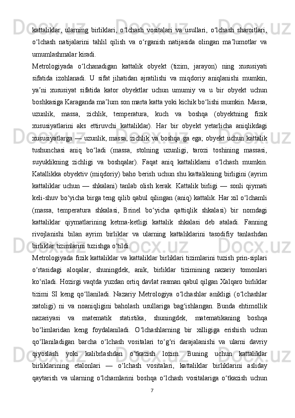 kattaliklar,   ularning   birliklari,   o lchash   vositalari   va   usullari,   o lchash   sharoitlari,ʻ ʻ
o lchash   natijalarini   tahlil   qilish   va   o rganish   natijasida   olingan   ma lumotlar   va	
ʻ ʻ ʼ
umumlashmalar   kiradi.
Metrologiyada   o lchanadigan	
ʻ   kattalik   obyekt   (tizim,   jarayon)   ning   xususiyati
sifatida   izohlanadi.   U   sifat   jihatidan   ajratilishi   va   miqdoriy   aniqlanishi   mumkin,
ya ni   xususiyat   sifatida   kator   obyektlar   uchun   umumiy   va   u   bir   obyekt	
ʼ   uchun
boshkasiga   Karaganda   ma lum	
ʼ   son   marta   katta   yoki   kichik   bo lishi	ʻ   mumkin.   Massa,
uzunlik,   massa,   zichlik,   temperatura,   kuch   va   boshqa   (obyektning   fizik
xususiyatlarini   aks   ettiruvchi   kattaliklar).   Har   bir   obyekt   yetarlicha   aniqlikdagi
xususiyatlarga   —   uzunlik,   massa,   zichlik   va   boshqa   ga   ega;   obyekt  uchun kattalik
tushunchasi   aniq   bo ladi   (massa,   stolning   uzunligi,   tarozi	
ʻ   toshining   massasi,
suyuklikning   zichligi   va   boshqalar).   Faqat   aniq   kattaliklarni   o lchash	
ʻ   mumkin.
Katallikka   obyektiv   (miqdoriy)   baho   berish   uchun   shu   kattalikning birligini (ayrim
kattaliklar   uchun   —   shkalani)   tanlab   olish   kerak.   Kattalik   birligi   —   sonli   qiymati
keli-shuv   bo yicha	
ʻ   birga   teng   qilib   qabul   qilingan   (aniq) kattalik. Har xil o lchamli	ʻ
(massa,   temperatura   shkalasi,   Brinel   bo yicha	
ʻ   qattiqlik   shkalasi)   bir   nomdagi
kattaliklar   qiymatlarining   ketma-ketligi   kattalik   shkalasi   deb   ataladi.   Fanning
rivojlanishi   bilan   ayrim   birliklar   va   ularning   kattaliklarini   tasodifiy   tanlashdan
birliklar   tizimlarini   tuzishga   o tildi.	
ʻ
Metrologiyada fizik kattaliklar va kattaliklar birliklari tizimlarini tuzish   prin-siplari
o rtasidagi   aloqalar,   shuningdek,   anik,   birliklar   tizimining   nazariy	
ʻ   tomonlari
ko riladi. Hozirgi vaqtda yuzdan ortiq davlat rasman qabul qilgan
ʻ   Xalqaro birliklar
tizimi   SI   keng   qo llaniladi.   Nazariy   Metrologiya   o lchashlar	
ʻ ʻ   anikligi   (o lchashlar	ʻ
xatoligi)   ni   va   noaniqligini   baholash   usullariga   bag ishlangan.   Bunda   ehtimollik	
ʻ
nazariyasi   va   matematik   statistika,   shuningdek,   matematikaning   boshqa
bo limlaridan   keng   foydalaniladi.   O lchashlarning   bir	
ʻ ʻ   xilligiga   erishish   uchun
qo llaniladigan
ʻ   barcha   o lchash	ʻ   vositalari   to g ri	ʻ ʻ   darajalanishi   va   ularni   davriy
qiyoslash   yoki   kalibrlashdan   o tkazish	
ʻ   lozim.   Buning   uchun   kattaliklar
birliklarining   etalonlari   —   o lchash	
ʻ   vositalari,   kattaliklar   birliklarini   asliday
qaytarish   va   ularning   o lchamlarini	
ʻ   boshqa   o lchash	ʻ   vositalariga   o tkazish   uchun	ʻ
7