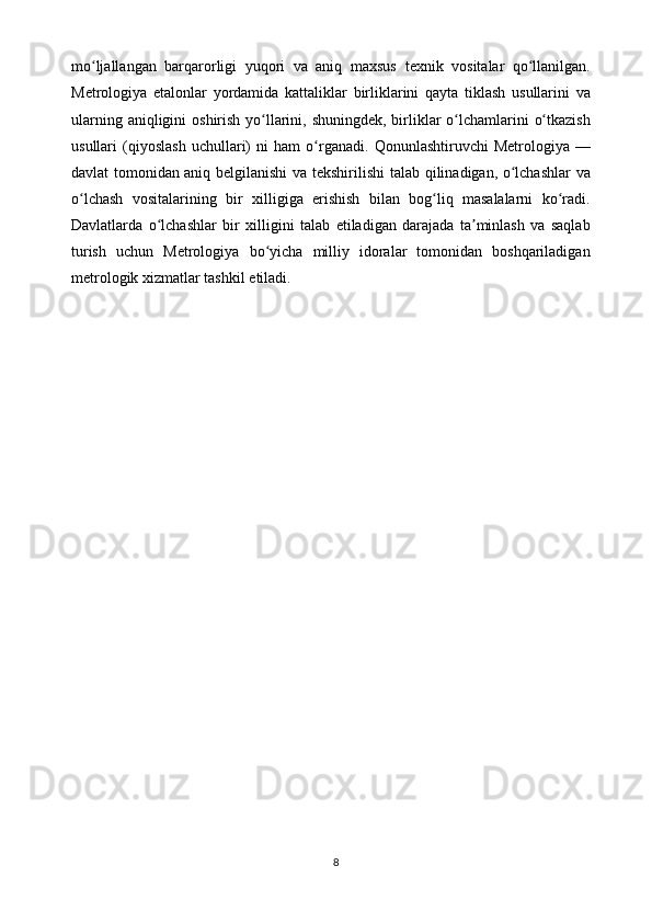 mo ljallangan   barqarorligi   yuqori   va   aniq   maxsusʻ   texnik   vositalar   qo llanilgan.	ʻ
Metrologiya   etalonlar   yordamida   kattaliklar   birliklarini   qayta   tiklash   usullarini   va
ularning   aniqligini   oshirish   yo llarini,	
ʻ   shuningdek,   birliklar   o lchamlarini	ʻ   o tkazish	ʻ
usullari   (qiyoslash   uchullari)   ni   ham   o rganadi.   Qonunlashtiruvchi   Metrologiya   —	
ʻ
davlat tomonidan aniq belgilanishi   va   tekshirilishi   talab   qilinadigan,   o lchashlar	
ʻ   va
o lchash	
ʻ   vositalarining   bir   xilligiga   erishish   bilan   bog liq   masalalarni   ko radi.	ʻ ʻ
Davlatlarda   o lchashlar   bir	
ʻ   xilligini   talab   etiladigan   darajada   ta minlash   va   saqlab	ʼ
turish   uchun   Metrologiya   bo yicha   milliy   idoralar   tomonidan   boshqariladigan	
ʻ
metrologik xizmatlar tashkil   etiladi.
8 