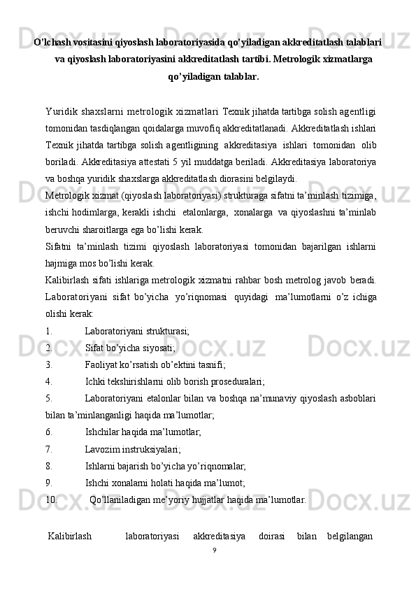 O’lchash vositasini qiyoslash laboratoriyasida   qo’yiladigan   akkreditatlash   talablari
va   qiyoslash laboratoriyasini   akkreditatlash   tartibi. Metrologik   xizmatlarga
qo’yiladigan   talablar.
Yuridik   shaxslarni   metrologik   xizmatlari   Texnik jihatda tartibga solish  agentligi
tomonidan   tasdiqlangan   qoidalarga   muvofiq   akkreditatlanadi.   Akkreditatlash   ishlari
Texnik   jihatda   tartibga   solish   agentligining   akkreditasiya   ishlari   tomonidan   olib
boriladi.   Akkreditasiya   attestati   5   yil   muddatga   beriladi.   Akkreditasiya   laboratoriya
va   boshqa   yuridik   shaxslarga   akkreditatlash   diorasini   belgilaydi.
Metrologik xizmat (qiyoslash laboratoriyasi) strukturaga sifatni ta’minlash   tizimiga,
ishchi   hodimlarga,   kerakli   ishchi   etalonlarga,   xonalarga   va   qiyoslashni   ta’minlab
beruvchi sharoitlarga   ega   bo’lishi   kerak.
Sifatni   ta’minlash   tizimi   qiyoslash   laboratoriyasi   tomonidan   bajarilgan   ishlarni
hajmiga   mos   bo’lishi   kerak.
Kalibirlash sifati ishlariga metrologik xizmatni  rahbar bosh metrolog javob   beradi.
Laboratoriyani   sifat   bo’yicha   yo’riqnomasi   quyidagi   ma’lumotlarni   o’z   ichiga
olishi   kerak:
1. Laboratoriyani   strukturasi;
2. Sifat   bo’yicha   siyosati;
3. Faoliyat   ko’rsatish   ob’ektini   tasnifi;
4. Ichki   tekshirishlarni   olib   borish   proseduralari;
5. Laboratoriyani   etalonlar   bilan   va   boshqa   na’munaviy   qiyoslash   asboblari
bilan ta’minlanganligi   haqida   ma’lumotlar;
6. Ishchilar   haqida   ma’lumotlar;
7. Lavozim   instruksiyalari;
8. Ishlarni   bajarish   bo’yicha   yo’riqnomalar;
9. Ishchi   xonalarni   holati   haqida   ma’lumot;
10. Qo’llaniladigan   me’yoriy   hujjatlar   haqida   ma’lumotlar.
 Kalibirlash laboratoriyasi akkreditasiya doirasi bilan belgilangan  
9