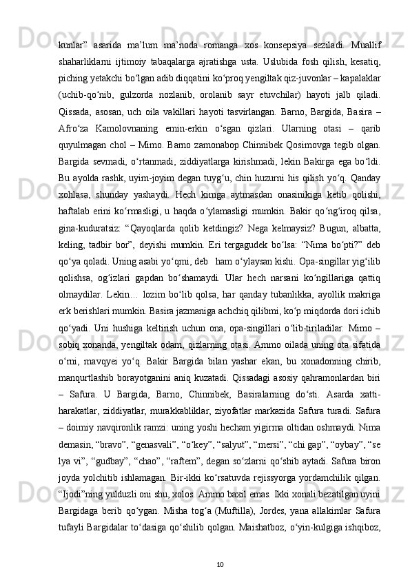 kunlar”   asarida   ma’lum   ma’noda   romanga   xos   konsepsiya   seziladi.   Muallif
shaharliklarni   ijtimoiy   tabaqalarga   ajratishga   usta.   Uslubida   fosh   qilish,   kesatiq,
piching yetakchi bо lgan adib diqqatini kо proq yengiltak qiz-juvonlar – kapalaklarʻ ʻ
(uchib-qо nib,   gulzorda   nozlanib,   orolanib   sayr   etuvchilar)   hayoti   jalb   qiladi.	
ʻ
Qissada,   asosan,   uch   oila   vakillari   hayoti   tasvirlangan.   Barno,   Bargida,   Basira   –
Afrо za   Kamolovnaning   emin-erkin   о sgan   qizlari.   Ularning   otasi   –   qarib	
ʻ ʻ
quyulmagan  chol   –   Mimo.  Barno   zamonabop   Chinnibek   Qosimovga   tegib  olgan.
Bargida   sevmadi,   о rtanmadi,   ziddiyatlarga   kirishmadi,   lekin   Bakirga   ega   bо ldi.	
ʻ ʻ
Bu ayolda rashk, uyim-joyim  degan tuyg u, chin huzurni his qilish yо q. Qanday	
ʻ ʻ
xohlasa,   shunday   yashaydi.   Hech   kimga   aytmasdan   onasinikiga   ketib   qolishi,
haftalab   erini   kо rmasligi,   u   haqda   о ylamasligi   mumkin.   Bakir   qо ng iroq   qilsa,	
ʻ ʻ ʻ ʻ
gina-kuduratsiz:   “Qayoqlarda   qolib   ketdingiz?   Nega   kelmaysiz?   Bugun,   albatta,
keling,   tadbir   bor”,   deyishi   mumkin.   Eri   tergagudek   bо lsa:   “Nima   bо pti?”   deb	
ʻ ʻ
qо ya qoladi. Uning asabi yо qmi, deb   ham о ylaysan kishi. Opa-singillar yig ilib	
ʻ ʻ ʻ ʻ
qolishsa,   og izlari   gapdan   bо shamaydi.   Ular   hech   narsani   kо ngillariga   qattiq	
ʻ ʻ ʻ
olmaydilar.   Lekin…   lozim   bо lib   qolsa,   har   qanday   tubanlikka,   ayollik   makriga	
ʻ
erk berishlari mumkin. Basira jazmaniga achchiq qilibmi, kо p miqdorda dori ichib	
ʻ
qо yadi.   Uni   hushiga   keltirish   uchun   ona,   opa-singillari   о lib-tiriladilar.   Mimo   –	
ʻ ʻ
sobiq  xonanda,  yengiltak  odam,  qizlarning  otasi.  Ammo oilada  uning ota  sifatida
о rni,   mavqyei   yо q.   Bakir   Bargida   bilan   yashar   ekan,   bu   xonadonning   chirib,
ʻ ʻ
manqurtlashib borayotganini  aniq kuzatadi. Qissadagi  asosiy qahramonlardan biri
–   Safura.   U   Bargida,   Barno,   Chinnibek,   Basiralarning   dо sti.   Asarda   xatti-	
ʻ
harakatlar,  ziddiyatlar, murakkabliklar, ziyofatlar   markazida  Safura turadi. Safura
– doimiy navqironlik ramzi: uning yoshi hecham yigirma oltidan oshmaydi. Nima
demasin, “bravo”, “genasvali”, “о key”, “salyut”, “mersi”, “chi gap”, “oybay”, “se	
ʻ
lya vi”,  “gudbay”,  “chao”,  “raftem”, degan  sо zlarni  qо shib  aytadi.  Safura biron	
ʻ ʻ
joyda yolchitib ishlamagan. Bir-ikki  kо rsatuvda  rejissyorga  yordamchilik qilgan.	
ʻ
“Ijodi”ning yulduzli oni shu, xolos. Ammo baxil emas. Ikki xonali bezatilgan uyini
Bargidaga   berib   qо ygan.   Misha   tog a   (Muftilla),   Jordes,   yana   allakimlar   Safura	
ʻ ʻ
tufayli Bargidalar tо dasiga qо shilib qolgan. Maishatboz, о yin-kulgiga ishqiboz,
ʻ ʻ ʻ
10 