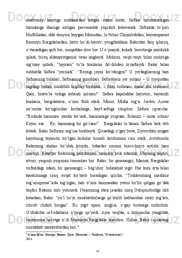 shahvoniy   hayotga   mukkasidan   ketgan   odam   borki,   Safura   uyushtiradigan
bazmlarga   shamga   intilgan   parvonadek   yopishib   kelaveradi.   Safurada   tо poriʻ
Muftilladan, ikki dunyosi kuygan Mimodan, lо ttiboz Chinnibekdan, bayramparast	
ʻ
Barnoyu   Bargidalardan,   hatto   bо sh-bayov,   yengiltakkina   Bakirdan   farq   qilaroq,	
ʻ
о rtanadigan qalb bor, muqaddas olov bor. U о ynaydi, kuladi, birovlarga yaxshilik	
ʻ ʻ
qiladi,   biroq   aldanayotganini   teran   anglaydi.   Muhimi,   vaqti-vaqti   bilan   muhitiga
sig may   qoladi,   “bayram”   tо la   kunlarini   dil-dilidan   la’natlaydi.   Bakir   bilan
ʻ ʻ
suhbatda   Safura   “yoriladi”:   “Boyagi   joyni   kо rdingmi?   U   yerdagilarning   bari	
ʻ
Safuraning   bolalari,   Safuraning   gunohlari.   Safuralarni   yer   yutsin!   –   U   tuyqusdan
tagidagi   toshni   mushtlab   hiqillay   boshladi.   –   Men   toshman,   mana   shu   toshman!
Qani,   biratо la   toshga   aylanib   qolsam!”.   Safura   kapalaklar   hayotini,   bayramli	
ʻ
kunlarni,   bargidalarni,   о zini   fosh   etadi.   Mimo,   Misha   tog a,   Jordes,   Anvar	
ʻ ʻ
xо rozlar   kо ngilochar   kechalarga,   kayf-safoga   ishqiboz.   Safura   iqroricha:	
ʻ ʻ
“Boshida   hammasi   yaxshi   kо radi,   hammasiga   yoqasan.   Bilamiz   –   nima   uchun!	
ʻ
Keyin   esa…   Ey,   hammang   bir   gо rsan!”   .   Bargidalar   tо dasini   Safura   tark   etib	
ʻ ʻ
ketadi. Bakir Safurani sog ina boshlaydi. Qissadagi о gay buva, Ziyoviddin singari	
ʻ ʻ
hayotning   tayanchi   bо lgan   kishilar   timsoli   kitobxonni   rom   etadi.   Avtobuschi	
ʻ
Bakirning   shahar   bо ylab   kezishi,   bekatlar   nomini   burro-burro   aytishi   ham
ʻ
maroqli. Bekatlar  Bakirning qadrdonlari, bamisoli  tirik odamlar. Ularning taqdiri,
atvori, yoqimli-yoqimsiz tomonlari  bor. Bakir, bir  qarasangiz,  Marina, Bargidalar
toifasidagi   odam,   bir   qarasangiz   –   beg ubor,   bolatabiat   yigit.   Har   kuni   erta   bilan	
ʻ
kasalxonaga   issiq   ovqat   kо tarib   boradigan   qizcha,   “Toshkentning   mashhur	
ʻ
tug uruqxona”sida   tug ilgan,   hali   о zini   tanimasdan   yetim   bо lib   qolgan   gо dak	
ʻ ʻ ʻ ʻ ʻ
taqdiri   Bakirni   ezib   yuboradi.   Nasimning   otasi   jasadni   uzoq   Dehqonobodga   olib
ketarkan,   Bakir:   “yо l   bо yi   musibatdorlarga   qо shilib   babbarobar   unsiz   yig lab,	
ʻ ʻ ʻ ʻ
iztirob   chekib   borgan”.   Bu   yigit   opasi,   singlisi,   о gay   buvasiga   mehribon.	
ʻ
О zbekcha   urf-odatlarni   о rniga   qо yadi.   Ayni   vaqtda,   u   birmuncha   yengiltak,	
ʻ ʻ ʻ
bayramona  hayotga  о ch  Marinayu  Bargidalar  shaydosi.  Xullas,   Bakir   –qissadagi	
ʻ
murakkab xarakterlardan biri.  4
4
 A’zam Erkin. Shovqin. Roman. Qissa. Hikoyalar. – Toshkent, “O‘zbekiston”,
2011.
11 