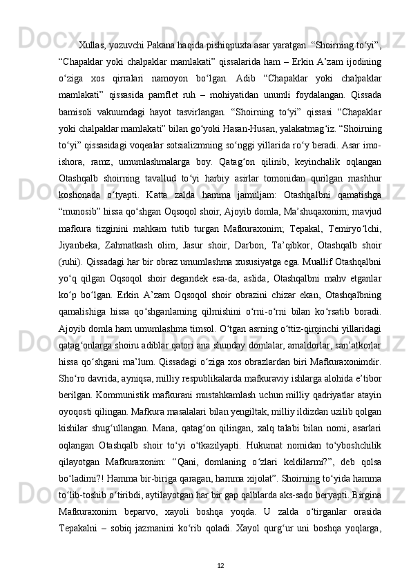 Xullas, yozuvchi Pakana haqida pishiqpuxta asar yaratgan. “Shoirning tо yi”,ʻ
“Chapaklar   yoki  chalpaklar   mamlakati”  qissalarida  ham   – Erkin  A’zam   ijodining
о ziga   xos   qirralari   namoyon   bо lgan.   Adib   “Chapaklar   yoki   chalpaklar	
ʻ ʻ
mamlakati”   qissasida   pamflet   ruh   –   mohiyatidan   unumli   foydalangan.   Qissada
bamisoli   vakuumdagi   hayot   tasvirlangan.   “Shoirning   tо yi”   qissasi   “Chapaklar	
ʻ
yoki chalpaklar mamlakati” bilan gо yoki Hasan-Husan, yalakatmag iz. “Shoirning	
ʻ ʻ
tо yi” qissasidagi voqealar sotsializmning sо nggi yillarida rо y beradi. Asar imo-	
ʻ ʻ ʻ
ishora,   ramz,   umumlashmalarga   boy.   Qatag on   qilinib,   keyinchalik   oqlangan	
ʻ
Otashqalb   shoirning   tavallud   tо yi   harbiy   asirlar   tomonidan   qurilgan   mashhur	
ʻ
koshonada   о tyapti.   Katta   zalda   hamma   jamuljam:   Otashqalbni   qamatishga	
ʻ
“munosib” hissa qо shgan Oqsoqol shoir, Ajoyib domla, Ma’shuqaxonim; mavjud	
ʻ
mafkura   tizginini   mahkam   tutib   turgan   Mafkuraxonim;   Tepakal,   Temiryо lchi,	
ʻ
Jiyanbeka,   Zahmatkash   olim,   Jasur   shoir,   Darbon,   Ta’qibkor,   Otashqalb   shoir
(ruhi). Qissadagi har bir obraz umumlashma xususiyatga ega. Muallif Otashqalbni
yо q   qilgan   Oqsoqol   shoir   degandek   esa-da,   aslida,   Otashqalbni   mahv   etganlar	
ʻ
kо p   bо lgan.   Erkin   A’zam   Oqsoqol   shoir   obrazini   chizar   ekan,   Otashqalbning
ʻ ʻ
qamalishiga   hissa   qо shganlarning   qilmishini   о rni-о rni   bilan   kо rsatib   boradi.	
ʻ ʻ ʻ ʻ
Ajoyib domla ham umumlashma timsol. О tgan asrning о ttiz-qirqinchi yillaridagi	
ʻ ʻ
qatag onlarga shoiru adiblar qatori ana shunday domlalar, amaldorlar, san’atkorlar	
ʻ
hissa  qо shgani  ma’lum. Qissadagi  о ziga  xos obrazlardan biri  Mafkuraxonimdir.	
ʻ ʻ
Shо ro davrida, ayniqsa, milliy respublikalarda mafkuraviy ishlarga alohida e’tibor	
ʻ
berilgan. Kommunistik mafkurani  mustahkamlash  uchun milliy qadriyatlar  atayin
oyoqosti qilingan. Mafkura masalalari bilan yengiltak, milliy ildizdan uzilib qolgan
kishilar   shug ullangan.   Mana,   qatag on   qilingan,   xalq   talabi   bilan   nomi,   asarlari	
ʻ ʻ
oqlangan   Otashqalb   shoir   tо yi   о tkazilyapti.   Hukumat   nomidan   tо yboshchilik	
ʻ ʻ ʻ
qilayotgan   Mafkuraxonim:   “Qani,   domlaning   о zlari   keldilarmi?”,   deb   qolsa	
ʻ
bо ladimi?! Hamma bir-biriga qaragan, hamma xijolat”. Shoirning tо yida hamma	
ʻ ʻ
tо lib-toshib о tiribdi, aytilayotgan har bir gap qalblarda aks-sado beryapti. Birgina
ʻ ʻ
Mafkuraxonim   beparvo,   xayoli   boshqa   yoqda.   U   zalda   о tirganlar   orasida	
ʻ
Tepakalni   –   sobiq   jazmanini   kо rib   qoladi.   Xayol   qurg ur   uni   boshqa   yoqlarga,	
ʻ ʻ
12 