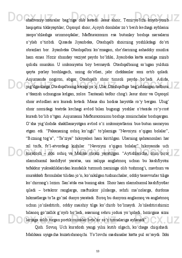 shahvoniy   xotiralar   bag riga   olib   ketadi.   Jasur   shoir,   Temiryо lchi   kuyib-yonibʻ ʻ
haqiqatni tiklayaptilar; Oqsoqol shoir, Ajoyib domlalar zо r berib kechagi ayblarini	
ʻ
xaspо shlashga   urinmoqdalar;   Mafkuraxonim   esa   butunlay   boshqa   narsalarni	
ʻ
о ylab   о tiribdi.   Qissada   Jiyanbeka,   Otashqalb   shoirning   yoshlikdagi   dо sti	
ʻ ʻ ʻ
obrazlari   bor.   Jiyanbeka   Otashqalbni   kо rmagan,   she’rlarining   ashaddiy   muxlisi	
ʻ
ham   emas.   Hozir   shunday   vaziyat   paydo   bо ldiki,   Jiyanbeka   katta   amalga   minib	
ʻ
qolishi   mumkin.   U   imkoniyatni   boy   bermaydi.   Otashqalbning   sо ngan   yulduzi	
ʻ
qayta   porlay   boshlagach,   uning   dо stlari,   jabr   chekkanlar   soni   ortib   qoladi.	
ʻ
Anjumanda   nogiron,   abgor   Otashqalb   shoir   timsoli   paydo   bо ladi.   Aslida,	
ʻ
yig ilganlarga Otashqalbning keragi yо q. Ular Otashqalbga bag ishlangan tadbirni	
ʻ ʻ ʻ
о tkazish uchungina kelgan, xolos. Tantanali tadbir chog i Jasur shoir va Oqsoqol	
ʻ ʻ
shoir   avlodlari   aro   kurash   ketadi.   Mana   shu   hodisa   hayotda   rо y   bergan.   Ulug	
ʻ ʻ
shoir   nomidagi   teatrda   kechagi   avlod   bilan   bugungi   yoshlar   о rtasida   rо y-rost
ʻ ʻ
kurash bо lib о tgan. Anjumanni Mafkuraxonimu boshqa xonimchalar boshqargan.	
ʻ ʻ
О sha   yig ilishda   shakllanayotgan   avlod   о z   imkoniyatlarini   bus-butun   namoyon	
ʻ ʻ ʻ
etgan   edi.   “Pakananing   oshiq   kо ngli”   tо plamiga   “Navoiyni   о qigan   bolalar”,	
ʻ ʻ ʻ
“Bizning   tog a”,   “Ta’ziya”   hikoyalari   ham   kiritilgan.   Ularning   qahramonlari   har	
ʻ
xil   toifa,   fe’l-atvordagi   kishilar.   “Navoiyni   о qigan   bolalar”   hikoyasida   uch	
ʻ
kursdosh   –   ikki   oshiq   va   Malika   obrazi   yaratilgan.   “Aytishlaricha,   olim   biror
olamshumul   kashfiyot   yaratsa,   uni   xalqqa   anglatmoq   uchun   bu   kashfiyotni
tafakkur yuksakliklaridan kundalik turmush zaminiga olib tushmog i, mavhum va	
ʻ
murakkab formulalar tilidan jо n, kо nikilgan tushunchalar, oddiy tasavvurlar tiliga	
ʻ ʻ
kо chirmog i lozim. San’atda esa buning aksi. Shoir ham olamshumul kashfiyotlar	
ʻ ʻ
qiladi   –   betakror   ranglarga,   maftunkor   jilolarga,   sehrli   ma’nolarga,   durdona
hikmatlarga tо la gо zal dunyo yaratadi. Biroq bu dunyoni anglamoq va anglatmoq	
ʻ ʻ
uchun   jо nlashtirib,   oddiy   maishiy   tilga   kо chirib   bо lmaydi.   Jо nlashtirishimiz	
ʻ ʻ ʻ ʻ
bilanoq   gо zallik   g oyib   bо ladi,   asarning   sehru   jodusi   yо qoladi,   hozirgina   sizni
ʻ ʻ ʻ ʻ
larzaga solib turgan poetik misralar beta’sir sо z tizmalariga aylanadi”. 	
ʻ
Qish.   Sovuq.   Uch   kursdosh   yangi   yilni   kutib   olgach,   kо chaga   chiqishadi.	
ʻ
Malikani  uyigacha  kuzatishmoqchi. Yо lovchi  mashinalar  katta  pul  sо raydi. Ikki	
ʻ ʻ
13 