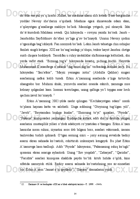 dо stda esa pul yо q hisobi. Xullas, bir mashina ularni olib ketadi. Bora-borgunchaʻ ʻ
yoshlar   Navoiy   she’rlarini   о qishadi.   Mashina   egasi   shinavanda   odam   ekan,	
ʻ
о qilayotgan   g azallarga   mahliyo   bо ladi.   Manzilga   yetgach,   pul   olmaydi.   Ikki	
ʻ ʻ ʻ
dо st-kursdosh   Malikani   sevadi.   Qiz   hikoyachi   –   roviyni   yaxshi   kо radi.   Janob   –
ʻ ʻ
Janobiddin   Sayfiddinov   dо stlari   yо liga   g ov   bо lmaydi.   Umrini   Navoiy   ijodini	
ʻ ʻ ʻ ʻ
о rganishga bag ishlaydi. Fan nomzodi bо ladi. Lekin Janob tabiatiga chin oshiqlar	
ʻ ʻ ʻ
fazilati singib ketgan. XXI asr bо sag asidagi jо shqin, tezkor hayot Janobni chetga	
ʻ ʻ ʻ
surib chiqara boshlaydi. Tasodifan u ruhiy xastaliklar shifoxonasiga keltiriladi, shu
yerda   vafot   etadi.   “Bizning   tog a”   hikoyasida   kesatiq,   piching   kuchli.   Hayotda
ʻ
Muhammad G azanfarga о xshash “dig onim dig on” toifasidagi kishilar kо p. Bu	
ʻ ʻ ʻ ʻ ʻ
hikoyadan   “San’atkor”,   “Mayiz   yemagan   xotin”   (Abdulla   Qahhor)   singari
asarlarning   nafasi   kelib   turadi.   Erkin   A’zamning   asarlarida   о ziga   tortuvchi	
ʻ
ohangrabo   bor.   Muhimi   shuki,   yozuvchi   asarlari   orasida   eskirib,   zamonga   mos
kelmay   qolganlari   kam.   Insonni   tasvirlagan,   uning   qalbiga   yо l   topgan   asar   hech	
ʻ
qachon zavol kо rmaydi. 	
ʻ 5
Erkin   A’zamning   2002-yilda   nashr   qilingan   “Kechikayotgan   odam”   nomli
tо plami   hajman   katta   va   salobatli.   Unga   adibning   “Otoyining   tug ilgan   yili”,	
ʻ ʻ
“Javob”,   “Bayramdan   boshqa   kunlar”,   “Shoirning   tо yi”   qissalari,   “Piyoda”,	
ʻ
“Pakana” kinoqissalari  jamlangan. Boshqacha  aytsak, adib shо ro davrida yozgan	
ʻ
asarlarini mustaqillik yillari о zbek adabiyoti rо yxatidan о tkazgan. Erkin A’zam	
ʻ ʻ ʻ
hamisha   inson   ruhini,   ziynatini   asos   deb   bilgani   bois,   asarlari   eskirmadi,   zamon
tanlovidan   tushib   qolmadi.   О tgan   asrning   oxiri   –   joriy   asrning   avvalida   badiiy
ʻ
asarni   ekran   sahnada   kо rsatish,   eshittirish   imkoniyati   kengaydi.   Bu   jihat   Erkin	
ʻ
A’zamovga  ham  taalluqli. Adib “Piyoda” hikoyasini,  “Pakananing oshiq kо ngli”	
ʻ
qissasini   ekran   asariga   aylantirdi.   Uning   “Suv   yoqalab”,   “Zabarjad”,   “Qarzdor”,
“Farishta”   asarlari   kinoqissa   shaklida   paydo   bо ldi:   kitob   holida   о qildi,   kino	
ʻ ʻ
sifatida   namoyish   etildi.   Badiiy   asarni   sahnada   kо rsatishning   xos   sir-sinoatlari	
ʻ
bor. Erkin A’zam “Jannat о zi qaydadir”, “Shajara” dramalarini yozdi. 	
ʻ
5
 12. Karimov N. va boshqalar «XX asr o‘zbek adabiyoti tarixi» –T.: 1999.  –544 b.
14 