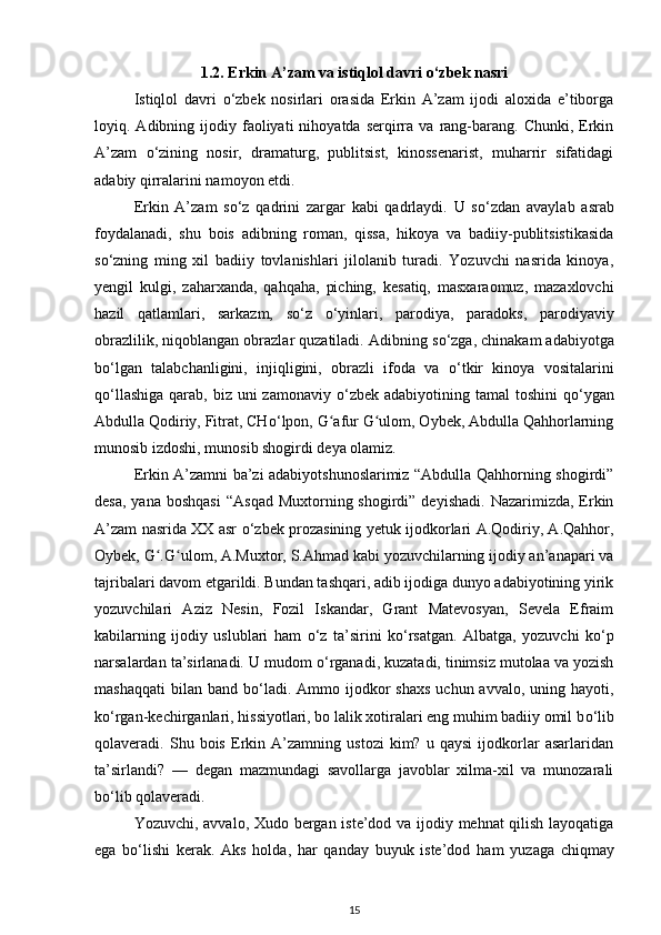 1.2. Erkin A’zam va istiqlol davri  о ‘zbek nasri
Istiqlol   davri   о ‘zbek   nosirlari   orasida   Erkin   A’zam   ijodi   aloxida   e’tiborga
loyiq.  Adibning  ijodiy  faoliyati   nihoyatda  serqirra   va  rang-barang.  Chunki,  Erkin
A’zam   о ‘zining   nosir,   dramaturg,   publitsist,   kinossenarist,   muharrir   sifatidagi
adabiy qirralarini namoyon etdi.
Erkin   A’zam   s о ‘z   qadrini   zargar   kabi   qadrlaydi.   U   s о ‘zdan   avaylab   asrab
foydalanadi,   shu   bois   adibning   roman,   qissa,   hikoya   va   badiiy-publitsistikasida
s о ‘zning   ming   xil   badiiy   tovlanishlari   jilolanib   turadi.   Yozuvchi   nasrida   kinoya,
yengil   kulgi,   zaharxanda,   qahqaha,   piching,   kesatiq,   masxaraomuz,   mazaxlovchi
hazil   qatlamlari,   sarkazm,   s о ‘z   о ‘yinlari,   parodiya,   paradoks,   parodiyaviy
obrazlilik, niqoblangan obrazlar quzatiladi. Adibning s о ‘zga, chinakam adabiyotga
b о ‘lgan   talabchanligini,   injiqligini,   obrazli   ifoda   va   о ‘tkir   kinoya   vositalarini
q о ‘llashiga  qarab, biz uni  zamonaviy   о ‘zbek adabiyotining tamal  toshini  q о ‘ygan
Abdulla Qodiriy, Fitrat, CH о ‘lpon, G afur G ulom, Oybek, Abdulla Qahhorlarningʻ ʻ
munosib izdoshi, munosib shogirdi deya olamiz. 
Erkin A’zamni ba’zi adabiyotshunoslarimiz “Abdulla Qahhorning shogirdi”
desa,  yana  boshqasi   “Asqad  Muxtorning shogirdi”  deyishadi.  Nazarimizda,  Erkin
A’zam nasrida XX asr   о ‘zbek prozasining yetuk ijodkorlari A.Qodiriy, A.Qahhor,
Oybek, G .G ulom, A.Muxtor, S.Ahmad kabi yozuvchilarning ijodiy an’anapari va	
ʻ ʻ
tajribalari davom etgarildi. Bundan tashqari, adib ijodiga dunyo adabiyotining yirik
yozuvchilari   Aziz   Nesin,   Fozil   Iskandar,   Grant   Matevosyan,   Sevela   Efraim
kabilarning   ijodiy   uslublari   ham   о ‘z   ta’sirini   k о ‘rsatgan.   Albatga,   yozuvchi   k о ‘p
narsalardan ta’sirlanadi. U mudom  о ‘rganadi, kuzatadi, tinimsiz mutolaa va yozish
mashaqqati  bilan  band b о ‘ladi.  Ammo ijodkor  shaxs   uchun  avvalo, uning  hayoti,
k о ‘rgan-kechirganlari, hissiyotlari, bo lalik xotiralari eng muhim badiiy omil b о ‘lib
qolaveradi.   Shu   bois   Erkin   A’zamning   ustozi   kim?   u   qaysi   ijodkorlar   asarlaridan
ta’sirlandi?   —   degan   mazmundagi   savollarga   javoblar   xilma-xil   va   munozarali
b о ‘lib qolaveradi.
Yozuvchi, avvalo, Xudo bergan iste’dod va ijodiy mehnat qilish layoqatiga
ega   b о ‘lishi   kerak.   Aks   holda,   har   qanday   buyuk   iste’dod   ham   yuz aga   chiqmay
15 