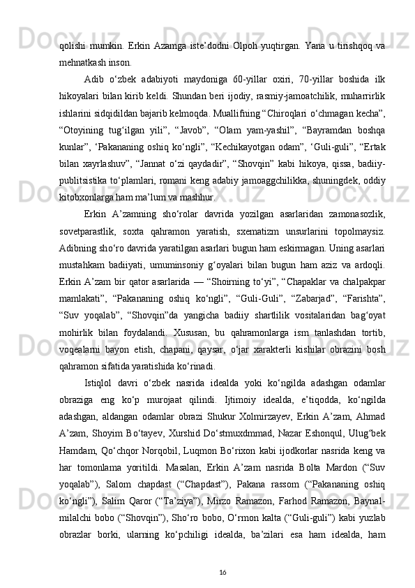 qolishi   mumkin.   Erkin   Azamga   iste’dodni   Olpoh   yuqtirgan.   Yana   u   tirishqoq   va
mehnatkash inson.
Adib   о ‘zbek   adabiyoti   maydoniga   60-yillar   oxiri,   70-yillar   boshida   ilk
hikoyalari bilan kirib keldi. Shundan beri ijodiy, rasmiy-jamoatchilik, muharrirlik
ishlarini sidqidildan bajarib kelmoqda. Muallifning “Chiroqlari  о ‘chmagan kecha”,
“Otoyining   tug ilgan   yili”,   “Javob”,   “Olam   yam-yashil”,   “Bayramdan   boshqaʻ
kunlar”,   ‘Pakananing   oshiq   k о ‘ngli”,   “Kechikayotgan   odam”,   ‘Guli-guli”,   “Ertak
bilan   xayrlashuv”,   “Jannat   о ‘zi   qaydadir”,   “Shovqin”   kabi   hikoya,   qissa,   badiiy-
publitsistika t о ‘plamlari, romani keng adabiy jamoaggchilikka, shuningdek, oddiy
kitobxonlarga ham ma’lum va mashhur.
Erkin   A’zamning   sh о ‘rolar   davrida   yozilgan   asarlaridan   zamonasozlik,
sovetparastlik,   soxta   qahramon   yaratish,   sxematizm   unsurlarini   topolmaysiz.
Adibning sh о ‘ro davrida yaratilgan asarlari bugun ham eskirmagan. Uning asarlari
mustahkam   badiiyati,   umuminsoniy   g oyalari   bilan   bugun   ham   aziz   va   ardoqli.	
ʻ
Erkin A’zam   bir   qator   asarlarida  — “Shoirning  t о ‘yi”,  “Chapaklar  va  chalpakpar
mamlakati”,   “Pakananing   oshiq   k о ‘ngli”,   “Guli-Guli”,   “Zabarjad”,   “Farishta”,
“Suv   yoqalab”,   “Shovqin”da   yangicha   badiiy   shartlilik   vositalaridan   bag oyat	
ʻ
mohirlik   bilan   foydalandi.   Xususan,   bu   qahramonlarga   ism   tanlashdan   tortib,
voqealarni   bayon   etish,   chapani,   qaysar,   о ‘jar   xarakterli   kishilar   obrazini   bosh
qahramon sifatida yaratishida k о ‘rinadi.
Istiqlol   davri   о ‘zbek   nasrida   idealda   yoki   k о ‘ngilda   adashgan   odamlar
obraziga   eng   k о ‘p   murojaat   qilindi.   Ijtimoiy   idealda,   e’tiqodda,   k о ‘ngilda
adashgan,   aldangan   odamlar   obrazi   Shukur   Xolmirzayev,   Erkin   A’zam,   Ahmad
A’zam,   Shoyim   B о ‘tayev,   Xurshid   D о ‘stmuxdmmad,   Nazar   Eshonqul,   Ulug bek
ʻ
Hamdam,   Q о ‘chqor   Norqobil,   Luqmon   B о ‘rixon   kabi   ijodkorlar   nasrida   keng   va
har   tomonlama   yoritildi.   Masalan,   Erkin   A’zam   nasrida   Bolta   Mardon   (“Suv
yoqalab”),   Salom   chapdast   (“Chapdast”),   Pakana   rassom   (“Pakananing   oshiq
k о ‘ngli”),   Salim   Qaror   (“Ta’ziya”),   Mirzo   Ramazon,   Farhod   Ramazon,   Baynal-
milalchi   bobo   (“Shovqin”),   Sh о ‘ro   bobo,   О ‘rmon   kalta   (“Guli-guli”)   kabi   yuzlab
obrazlar   borki,   ularning   k о ‘pchiligi   idealda,   ba’zilari   esa   ham   idealda,   ham
16 