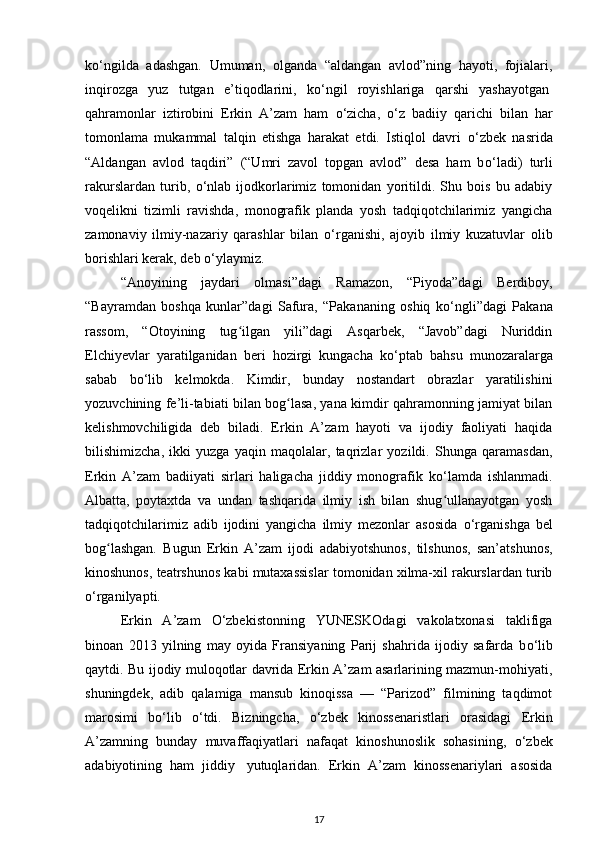 k о ‘ngilda   adashgan.   Umuman,   olganda   “aldangan   avlod”ning   hayoti,   fojialari,
inqirozga   yuz   tutgan   e’tiqodlarini,   k о ‘ngil   royishlariga   qarshi   yashayotgan  
qahramonlar   iztirobini   Erkin   A’zam   ham   о ‘zicha,   о ‘z   badiiy   qarichi   bilan   har
tomonlama   mukammal   talqin   etishga   harakat   etdi.   Istiqlol   davri   о ‘zbek   nasrida
“Aldangan   avlod   taqdiri”   (“Umri   zavol   topgan   avlod”   desa   ham   b о ‘ladi)   turli
rakurslardan   turib,   о ‘nlab   ijodkorlarimiz   tomonidan   yoritildi.   Shu   bois   bu   adabiy
voqelikni   tizimli   ravishda,   monografik   planda   yosh   tadqiqotchilarimiz   yangicha
zamonaviy   ilmiy-nazariy   qarashlar   bilan   о ‘rganishi,   ajoyib   ilmiy   kuzatuvlar   olib
borishlari kerak, deb  о ‘ylaymiz.
“Anoyining   jaydari   olmasi”dagi   Ramazon,   “Piyoda”dagi   Berdiboy,
“Bayramdan   boshqa   kunlar”dagi   Safura,   “Pakananing   oshiq   k о ‘ngli”dagi   Pakana
rassom,   “Otoyining   tug ilgan   yili”dagi   Asqarbek,   “Javob”dagi   Nuriddinʻ
Elchiyevlar   yaratilganidan   beri   hozirgi   kungacha   k о ‘ptab   bahsu   munozaralarga
sabab   b о ‘lib   kelmokda.   Kimdir,   bunday   nostandart   obrazlar   yaratilishini
yozuvchining fe’li-tabiati bilan bog lasa, yana kimdir qahramonning jamiyat bilan	
ʻ
kelishmovchiligida   deb   biladi.   Erkin   A’zam   hayoti   va   ijodiy   faoliyati   haqida
bilishimizcha,   ikki   yuzga   yaqin   maqolalar,   taqrizlar   yozildi.   Shunga   qaramasdan,
Erkin   A’zam   badiiyati   sirlari   haligacha   jiddiy   monografik   k о ‘lamda   ishlanmadi.
Albatta,   poytaxtda   va   undan   tashqarida   ilmiy   ish   bilan   shug ullanayotgan   yosh	
ʻ
tadqiqotchilarimiz   adib   ijodini   yangicha   ilmiy   mezonlar   asosida   о ‘rganishga   bel
bog lashgan.   Bugun   Erkin   A’zam   ijodi   adabiyotshunos,   tilshunos,   san’atshunos,	
ʻ
kinoshunos, teatrshunos kabi mutaxassislar tomonidan xilma-xil rakurslardan turib
о ‘rganilyapti.
Erkin   A’zam   О ‘zbekistonning   YUNESKOdagi   vakolatxonasi   taklifiga
binoan   2013   yilning   may   oyida   Fransiyaning   Parij   shahrida   ijodiy   safarda   b о ‘lib
qaytdi. Bu ijodiy muloqotlar davrida Erkin A’zam asarlarining mazmun-mohiyati,
shuningdek,   adib   qalamiga   mansub   kinoqissa   —   “Parizod”   filmining   taqdimot
marosimi   b о ‘lib   о ‘tdi.   Bizningcha,   о ‘zbek   kinossenaristlari   orasidagi   Erkin
A’zamning   bunday   muvaffaqiyatlari   nafaqat   kinoshunoslik   sohasining,   о ‘zbek
adabiyotining   ham   jiddiy     yutuqlaridan.   Erkin   A’zam   kinossenariylari   asosida
17 
