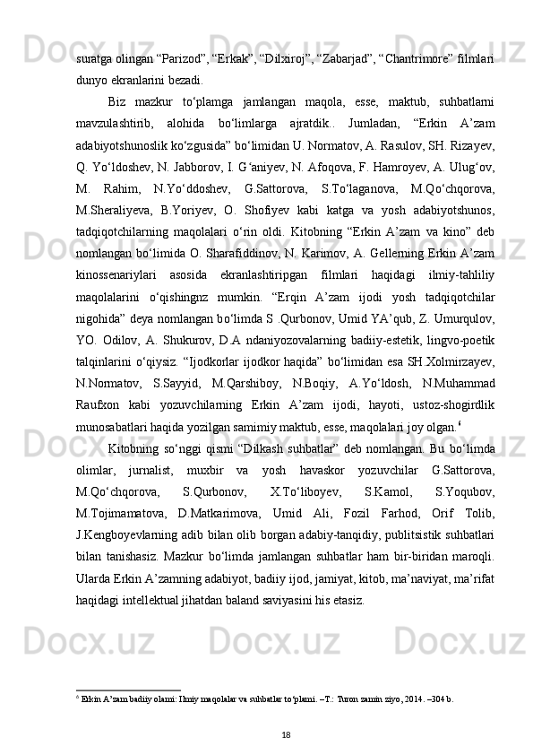 suratga olingan “Parizod”, “Erkak”, “Dilxiroj”, “Zabarjad”, “Chantrimore” filmlari
dunyo ekranlarini bezadi.
Biz   mazkur   t о ‘plamga   jamlangan   maqola,   esse,   maktub,   suhbatlarni
mavzulashtirib,   alohida   b о ‘limlarga   ajratdik..   Jumladan,   “Erkin   A’zam
adabiyotshunoslik k о ‘zgusida” b о ‘limidan U. Normatov, A. Rasulov, SH. Rizayev,
Q. Y о ‘ldoshev, N. Jabborov, I. G aniyev, N. Afoqova, F. Hamroyev, A. Ulug ov,ʻ ʻ
M.   Rahim,   N.Y о ‘ddoshev,   G.Sattorova,   S.T о ‘laganova,   M.Q о ‘chqorova,
M.Sheraliyeva,   B.Yoriyev,   O.   Shofiyev   kabi   katga   va   yosh   adabiyotshunos,
tadqiqotchilarning   maqolalari   о ‘rin   oldi.   Kitobning   “Erkin   A’zam   va   kino”   deb
nomlangan  b о ‘limida  O.  Sharafiddinov,  N.   Karimov,  A.  Gellerning  Erkin  A’zam
kinossenariylari   asosida   ekranlashtiripgan   filmlari   haqidagi   ilmiy-tahliliy
maqolalarini   о ‘qishingnz   mumkin.   “Erqin   A’zam   ijodi   yosh   tadqiqotchilar
nigohida” deya nomlangan b о ‘limda S .Qurbonov, Umid YA’qub, Z. Umurqulov,
YO.   Odilov,   A.   Shukurov,   D.A   ndaniyozovalarning   badiiy-estetik,   lingvo-poetik
talqinlarini   о ‘qiysiz. “Ijodkorlar  ijodkor  haqida” b о ‘limidan esa SH.Xolmirzayev,
N.Normatov,   S.Sayyid,   M.Qarshiboy,   N.Boqiy,   A.Y о ‘ldosh,   N.Muhammad
Raufxon   kabi   yozuvchilarning   Erkin   A’zam   ijodi,   hayoti,   ustoz-shogirdlik
munosabatlari haqida yozilgan samimiy maktub, esse, maqolalari joy olgan. 6
Kitobning   s о ‘nggi   qismi   “Dilkash   suhbatlar”   deb   nomlangan.   Bu   b о ‘limda
olimlar,   jurnalist,   muxbir   va   yosh   havaskor   yozuvchilar   G.Sattorova,
M.Q о ‘chqorova,   S.Qurbonov,   X.T о ‘liboyev,   S.Kamol,   S.Yoqubov,
M.Tojimamatova,   D.Matkarimova,   Umid   Ali,   Fozil   Farhod,   Orif   Tolib,
J.Kengboyevlarning adib bilan olib borgan adabiy-tanqidiy, publitsistik suhbatlari
bilan   tanishasiz.   Mazkur   b о ‘limda   jamlangan   suhbatlar   ham   bir-biridan   maroqli.
Ularda Erkin A’zamning adabiyot, badiiy ijod, jamiyat, kitob, ma’naviyat, ma’rifat
haqidagi intellektual jihatdan baland saviyasini his etasiz.
6
 Erkin A’zam badiiy olami: Ilmiy maqolalar va suhbatlar to‘plami. –T.: Turon zamin ziyo, 2014. –304 b.
18 