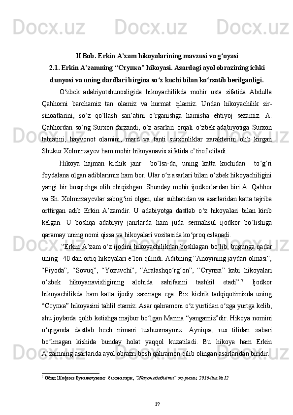 II Bob. Erkin A’zam hikoyalarining mavzusi va g oyasiʻ
2.1. Erkin A’zamning “ Ступка ” hikoyasi. Asardagi ayol obrazining ichki
dunyosi va uning dardlari birgina sо z kuchi bilan kо rsatib berilganligi.	
ʻ ʻ
О zbek   adabiyotshunosligida   hikoyachilikda   mohir   usta   sifatida   Abdulla	
ʻ
Qahhorni   barchamiz   tan   olamiz   va   hurmat   qilamiz.   Undan   hikoyachilik   sir-
sinoatlarini,   sо z   qо llash   san’atini   о rganishga   hamisha   ehtiyoj   sezamiz.   A.	
ʻ ʻ ʻ
Qahhordan   sо ng   Surxon   farzandi,   о z   asarlari   orqali   о zbek   adabiyotiga   Surxon
ʻ ʻ ʻ
tabiatini,   hayvonot   olamini,   mard   va   tanti   surxonliklar   xarakterini   olib   kirgan
Shukur Xolmirzayev ham mohir hikoyanavis sifatida e’tirof etiladi. 
Hikoya   hajman   kichik   janr     bо lsa-da,   uning   katta   kuchidan     tо g ri	
ʻ ʻ ʻ
foydalana olgan adiblarimiz ham bor. Ular о z asarlari bilan о zbek hikoyachiligini	
ʻ ʻ
yangi bir bosqichga olib chiqishgan. Shunday mohir ijodkorlardan biri A. Qahhor
va Sh. Xolmirzayevlar sabog ini olgan, ular suhbatidan va asarlaridan katta tajriba	
ʻ
orttirgan   adib   Erkin   A’zamdir.   U   adabiyotga   dastlab   о z   hikoyalari   bilan   kirib	
ʻ
kelgan.   U   boshqa   adabiyiy   janrlarda   ham   juda   sermahsul   ijodkor   bо lishiga	
ʻ
qaramay uning nomi qissa va hikoyalari vositasida kо proq eslanadi.	
ʻ
  “Erkin A’zam о z ijodini hikoyachilikdan boshlagan bо lib, bugunga qadar	
ʻ ʻ
uning   40 dan ortiq hikoyalari e’lon qilindi. Adibning “Anoyining jaydari olmasi”,
“Piyoda”,   “Sovuq”,   “Yozuvchi”,   “Aralashqо rg on”,   “	
ʻ ʻ Ступка ”   kabi   hikoyalari
о zbek   hikoyanavisligining   alohida   sahifasini   tashkil   etadi”.	
ʻ 7
  Ijodkor
hikoyachilikda   ham   katta   ijodiy   xazinaga   ega.   Biz   kichik   tadqiqotimizda   uning
“ Ступка ” hikoyasini tahlil etamiz. Asar qahramoni о z yurtidan о zga yurtga kelib,	
ʻ ʻ
shu joylarda qolib ketishga majbur bо lgan Marina “yangamiz”dir. Hikoya nomini	
ʻ
о qiganda   dastlab   hech   nimani   tushunmaymiz.   Ayniqsa,   rus   tilidan   xabari	
ʻ
bо lmagan   kishida   bunday   holat   yaqqol   kuzatiladi.   Bu   hikoya   ham   Erkin
ʻ
A’zamning asarlarida ayol obrazri bosh qahramon qilib olingan asarlaridan biridir.
7
  Обид Шофиев Букаламунинг  бахоналари,  “Жаҳон адабиёти” журнали, 2016-йил №12  
 
19 